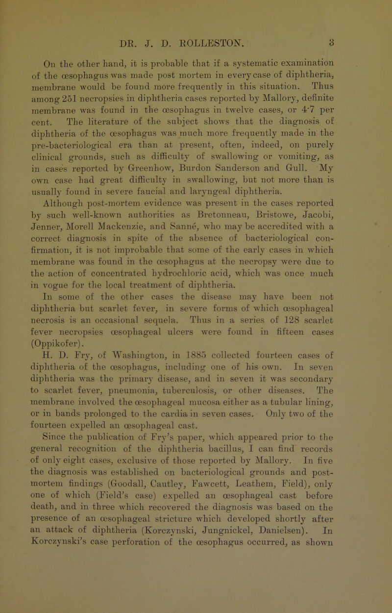 On the other hand, it is probable that if a systematic examination of the oesophagus was made post mortem in every case of diphtheria, membrane would be found more frequently in this situation. Thus among 251 necropsies in diphtheria cases reported by Mallory, definite membrane was found in the oesophagus in twelve cases, or 4'7 per cent. The literature of the subject shows that the diagnosis of diphtheria of the oesophagus was much more frequently made in the pre-bacteriological era than at present, often, indeed, on purely clinical grounds, such as difficulty of swallowing or vomiting, as in cases reported by Greenhow, Burdon Sanderson and Gull. My own case had great difficulty in swallowing, but not more than is usually found in severe faucial and laryngeal diphtheria. Although post-mortem evidence was present in the cases reported by such well-known authorities as Bretonneau, Bristowe, Jacobi, Jenner, Morell Mackenzie, and Sanne, who may be accredited with a correct diagnosis in spite of the absence of bacteriological con- firmation, it is not improbable that some of the early cases in which membrane was found in the oesophagus at the necropsy were due to the action of concentrated hydrochloric acid, which was once much in vogue for the local treatment of diphtheria. In some of the other cases the disease may have been not diphtheria but scarlet fever, in severe forms of which oesophageal necrosis is an occasional sequela. Thus in a series of 128 scarlet fever necropsies oesophageal ulcers were found in fifteen cases (Oppikofer). H. D. Fry, of Washington, in 1885 collected fourteen cases of diphtheria of the oesophagus, including one of his own. In seven diphtheria was the primary disease, and in seven it was secondary to scarlet fever, pneumonia, tuberculosis, or other diseases. The membrane involved the oesophageal mucosa either as a tubular lining, or in bands prolonged to the cardia in seven cases. Only two of the fourteen expelled an oesophageal cast. Since the publication of Fry's paper, which appeared prior to the general recognition of the diphtheria bacillus, I can find records of only eight cases, exclusive of those reported by Mallory. In five the diagnosis was established on bacteriological grounds and post- mortem findings (Goodall, Cautley, Fawcett, Leathern, Field), only one of which (Field’s case) expelled an oesophageal cast before death, and in three which recovered the diagnosis was based on the presence of an oesophageal stricture which developed shortly after an attack of diphtheria (Korczynski, Jungnickel, Danielsen). In Korczvnski’s case perforation of the oesophagus occurred, as shown