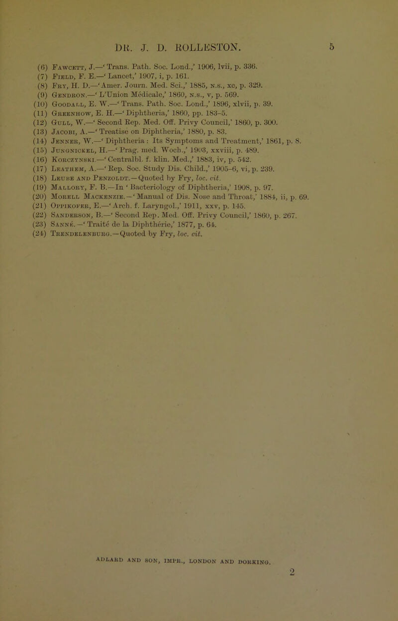 (6) Fawcett, J.—‘ Trims. Path. Soc. Lond.,’ 1906, lvii, p. 336. (7) Field, F. E.—‘ Lancet,’ 1907, i, p. 161. (8) Fry, H. D.—‘Amer. Journ. Med. Sci.,’ 1885, n.s., xc, p. 329. (9) Gendron.—‘ L’Union Medicate,’ 1860, n.s., v, p. 569. (10) Goodai.l, E. W.—‘Trans. Path. Soc. Lond.,’ 1896, xlvii, p. 39. (11) Greenhow, E. H.—‘Diphtheria,’ 1860, pp. 183-5. (12) Gull, W.—‘ Second Eep. Med. Off. Privy Council,’ 1860, p. 300. (13) Jacobi, A.—‘ Treatise on Diphtheria,’ 1880, p. 83. (11) Jenner, W.—‘ Diphtheria: Its Symptoms and Treatment,’ 1861, p. 8. (15) Jungnickel, LI.—‘ Prag. med. Woch.,’ 1903, xxviii, p. 489. (16) Korczynski.—‘Centralbl. f. klin. Med.,’ 1883, iv, p. 542. (17) Leathejm, A.—‘Kep. Soc. Study Dis. Child.,’ 1905-6, vi,p. 239. (18) Leube and Penzoldt.—Quoted by Fry, loc. cit. (19) Mallory, F. B.—In ‘ Bacteriology of Diphtheria,’ 1908, p. 97. (20) Morell Mackenzie.—‘Manual of Dis. Nose and Throat,’ 1884, ii, p. 69. (21) Oi'i'iKOi-'ER, E.—‘Arch. f. Laryngol.,’ 1911, xxv, p. 145. (22) Sanderson, B.—‘ Second Eep. Med. Off. Privy Council,’ 186U, p. 267. (23) Sannk. —‘ Traite de la Diphtherie,’ 1877, p. 64. (24) Trendelenburg.—Quoted by Fry, loc. cit. ADLARD and SON, IMBR., LONDON AND DORKING. o