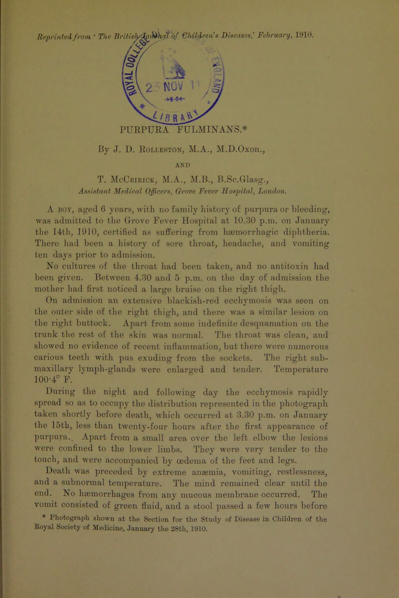 Children's Diseases,' February, 1910. PURPURA FULMINANS* By J. D. Rolleston, M.A., M.D.Oxon., AND T. McCririck, M.A., M.B., B.Sc.Glasg., Assistant Medical Officers, Grove Fever Hospital, London. A boy, aged 6 years, with no family history of purpura or bleeding, was admitted to the Grove Fever Hospital at 10.30 p.m. on January the 14th, 1910, certified as suffering from hannorrhagic diphtheria. There had been a history of sore throat, headache, and vomiting ten days prior to admission. No cultures of the throat had been taken, and no antitoxin had been given. Between 4.30 and 5 p.m. on the day of admission the mother had first noticed a large bruise on the right thigh. On admission an extensive blackish-red ecchymosis was seen on the outer side of the right thigh, and there was a similar lesion on the right buttock. Apart from some indefinite desquamation on the trunk the rest of the skin was normal. The throat was clean, and showed no evidence of recent inflammation, but there were numerous carious teeth with pus exuding from the sockets. The right sub- maxillary lymph-glands were enlarged and tender. Temperature 100-4° F. During the night and following day the ecchymosis rapidly spread so as to occupy the distribution represented in the photograph taken shortly before death, which occurred at 3.30 p.m. on January the 15th, less than twenty-four hours after the first appearance of purpura. Apart from a small area over the left elbow the lesions were confined to the lower limbs. They wei-e very tender to the touch, and were accompanied by oedema of the feet and legs. Death was preceded by extreme anemia, vomiting, restlessness, and a subnormal temperature. The mind remained clear until the end. No hemorrhages from any mucous membrane occurred. The vomit consisted of green fluid, and a stool passed a few hours before * Photograph shown at the Section for the Study of Disease in Children of the Royal Society of Medicine, January the 28th, 1910.