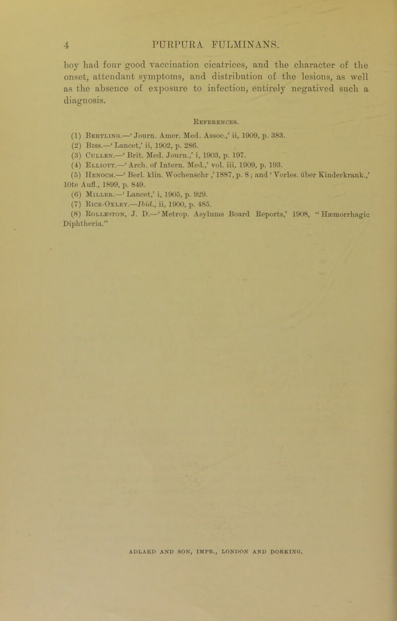 boy bad four good vaccination cicatrices, and the character of the onset, attendant symptoms, and distribution of the lesions, as well as the absence of exposure to infection, entirely negatived such a diagnosis. References. (1) Beetling.—* Journ. Amer. Med. Assoc.,’ ii, 1909, p. 383. (2) Biss.—‘ Lancet,’ ii, 1902, p. 286. (3) Cullen.—‘ Brit. Med. Journ.,’ i, 1903, p. 197. (1) Elliott.—‘Arch, of Intern. Med.,’ vol. iii, 1909, p. 193. (5) Henoch.—‘ Berl. klin. Woehense.hr ,’ 1887, p. 8; and * Tories, fiber Kinderkrnnk.,’ lOte Aufl., 1899, p. 849. (6) Miller.—1 Lancet,’ i, 1905, p. 929. (7) Rice-Oxley.—Ibid., ii, 1900, p. 485. (8) Rolleston, J. D.—‘Metrop. Asylums Board Reports,’ 1908, “ Hieiuorrhagic Diphtheria.” ADLARD AND SON, IMFR., LONDON AND DORKING.