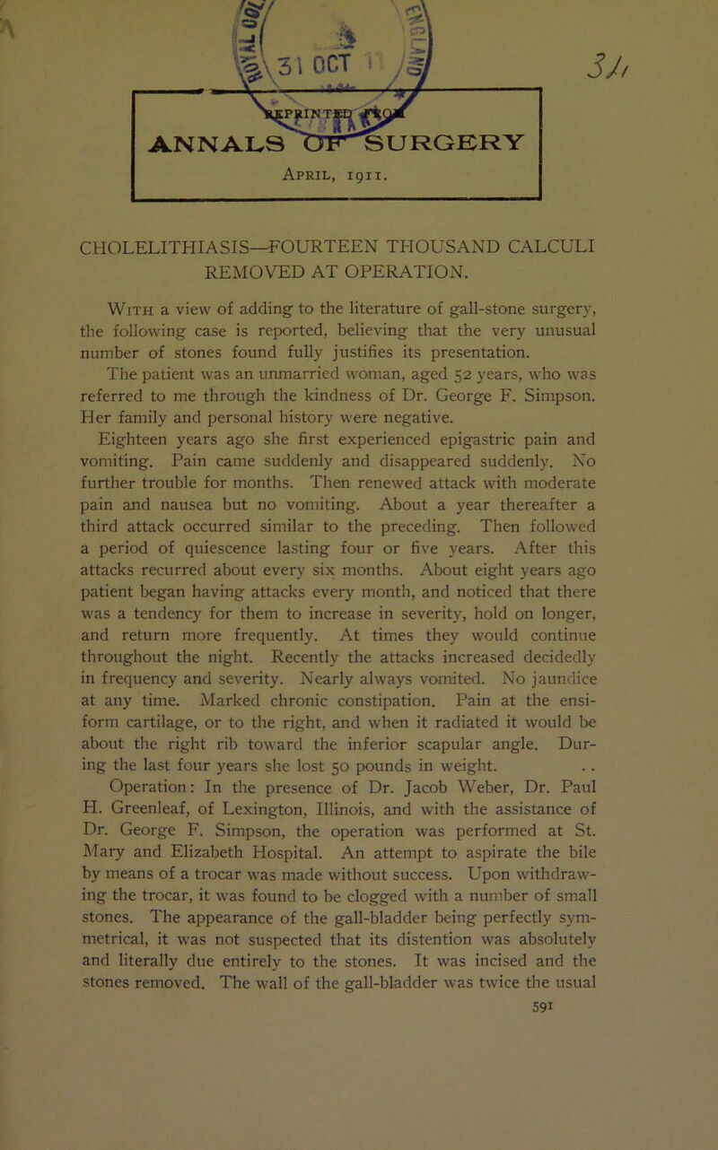 CHOLELITHIASIS—FOURTEEN THOUSAND CALCULI REMOVED AT OPERATION. With a view of adding- to the literature of gall-stone surgery, the following case is reported, believing that the very unusual number of stones found fully justifies its presentation. The patient was an unmarried woman, aged 52 years, who was referred to me through the kindness of Dr. George F. Simpson. Her family and personal history were negative. Eighteen years ago she first experienced epigastric pain and vomiting. Pain came suddenly and disappeared suddenly. No further trouble for months. Then renewed attack with moderate pain and nausea but no vomiting. About a year thereafter a third attack occurred similar to the preceding. Then followed a period of quiescence lasting four or five years. After this attacks recurred about every six months. About eight years ago patient began having attacks every month, and noticed that there was a tendency for them to increase in severity, hold on longer, and return more frequently. At times they would continue throughout the night. Recently the attacks increased decidedly in frequency and severity. Nearly always vomited. No jaundice at any time. Marked chronic constipation. Pain at the ensi- form cartilage, or to the right, and when it radiated it would be about the right rib toward the inferior scapular angle. Dur- ing the last four years she lost 50 pounds in weight. Operation: In the presence of Dr. Jacob Weber, Dr. Paul H. Greenleaf, of Lexington, Illinois, and with the assistance of Dr. George F. Simpson, the operation was performed at St. Mary and Elizabeth Hospital. An attempt to aspirate the bile by means of a trocar was made without success. Upon withdraw- ing the trocar, it was found to be clogged with a number of small stones. The appearance of the gall-bladder being perfectly sym- metrical, it was not suspected that its distention was absolutely and literally due entirely to the stones. It was incised and the stones removed. The wall of the gall-bladder was twice the usual 59i