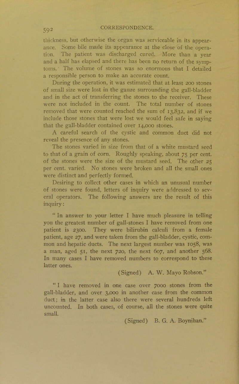 592 thickness, but otherwise the organ was serviceable in its appear- ance. Some bile made its appearance at the close of the opera- tion. The patient was discharged cured. More than a year and a half has elapsed and there has been no return of the symp- toms. ' The volume of stones was so enormous that I detailed a responsible person to make an accurate count. During the operation, it was estimated that at least 200 stones of small size were lost in the gauze surrounding the gall-bladder and in the act of transferring the stones to the receiver. These were not included in the count. The total number of stones removed that were counted reached the sum of 13,832, and if we include those stones that were lost we would feel safe in saying that the gall-bladder contained over 14,000 stones. A careful search of the cystic and common duct did not reveal the presence of any stones. The stones varied in size from that of a white mustard seed to that of a grain of com. Roughly speaking, about 75 per cent, of the stones were the size of the mustard seed. The other 25 per cent, varied. No stones were broken and all the small ones were distinct and perfectly formed. Desiring to collect other cases in which an unusual number of stones were found, letters of inquiry were addressed to sev- eral operators. The following answers are the result of this inquiry: “ In answer to your letter I have much pleasure in telling you the greatest number of gall-stones I have removed from one patient is 2300. They were bilirubin calculi from a female patient, age 27, and were taken from the gall-bladder, cystic, com- mon and hepatic ducts. The next largest number was 1058, was a man, aged 51, the next 720, the next 607, and another 568. In many cases I have removed numbers to correspond to these latter ones. (Signed) A. W. Mayo Robson.” “ I have removed in one case over 7000 stones from the gall-bladder, and over 3,000 in another case from the common duct; in the latter case also there were several hundreds left uncounted. In both cases, of course, all the stones were quite small. (Signed) B. G. A. Boynihan.”