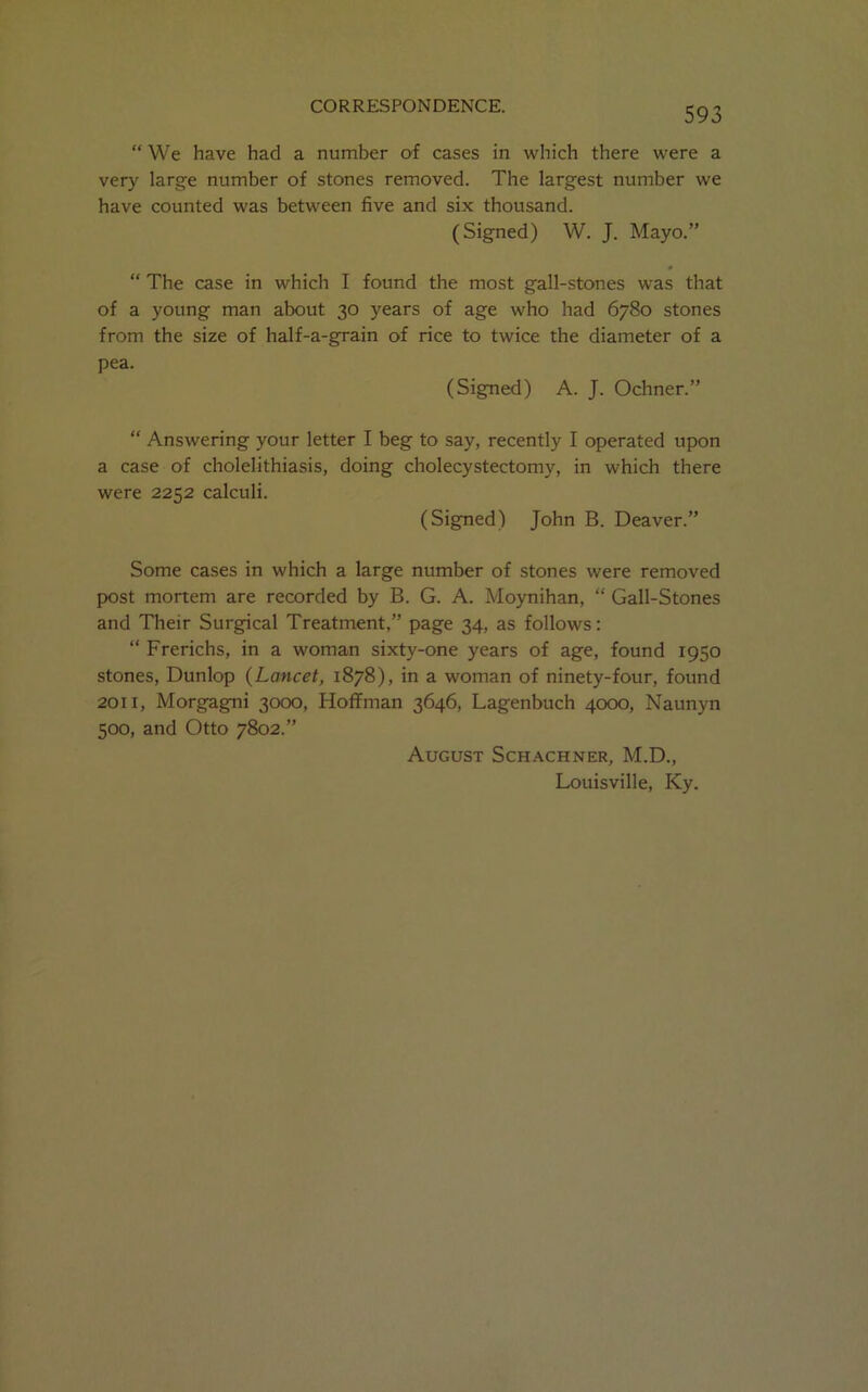 “ We have had a number of cases in which there were a very large number of stones removed. The largest number we have counted was between five and six thousand. (Signed) W. J. Mayo.” “ The case in which I found the most gall-stones was that of a young man about 30 years of age who had 6780 stones from the size of half-a-grain of rice to twice the diameter of a pea. (Signed) A. J. Ochner.” “ Answering your letter I beg to say, recently I operated upon a case of cholelithiasis, doing cholecystectomy, in which there were 2252 calculi. (Signed) John B. Deaver.” Some cases in which a large number of stones were removed post mortem are recorded by B. G. A. Moynihan, “ Gall-Stones and Their Surgical Treatment,” page 34, as follows: “ Frerichs, in a woman sixty-one years of age, found 1950 stones, Dunlop (Lancet, 1878), in a woman of ninety-four, found 2011, Morgagni 3000, Hoffman 3646, Lagenbuch 4000, Naunyn 500, and Otto 7802.” August Schachner, M.D., Louisville, Ky.
