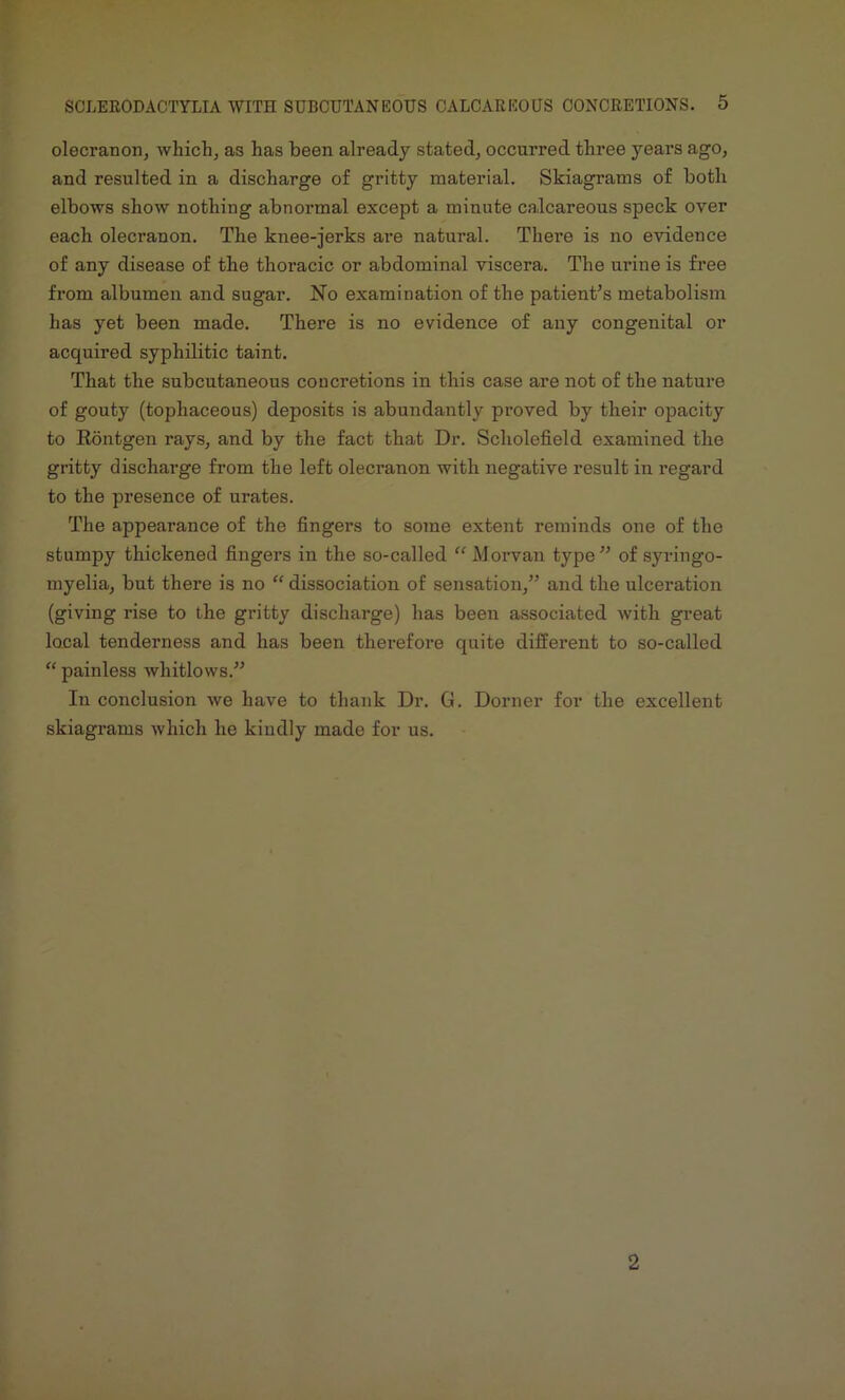 olecranon, which, as has been already stated, occurred three years ago, and resulted in a discharge of gritty material. Skiagrams of both elbows show nothing abnormal except a minute calcareous speck over each olecranon. The knee-jerks are natural. There is no evidence of any disease of the thoracic or abdominal viscera. The urine is free from albumen and sugar. No examination of the patient’s metabolism has yet been made. There is no evidence of any congenital or acquired syphilitic taint. That the subcutaneous concretions in this case are not of the nature of gouty (tophaceous) deposits is abundantly proved by their opacity to Kontgen rays, and by the fact that Dr. Scholefield examined the gritty discharge from the left olecranon with negative result in regard to the presence of urates. The appearance of the fingers to some extent reminds one of the stumpy thickened fingers in the so-called “ Morvan type” of syringo- myelia, but there is no “ dissociation of sensation,” and the ulceration (giving rise to the gritty discharge) has been associated with great local tenderness and has been therefore quite different to so-called “ painless whitlows.” In conclusion we have to thank Dr. G. Dorner for the excellent skiagrams which he kindly made for us. 2