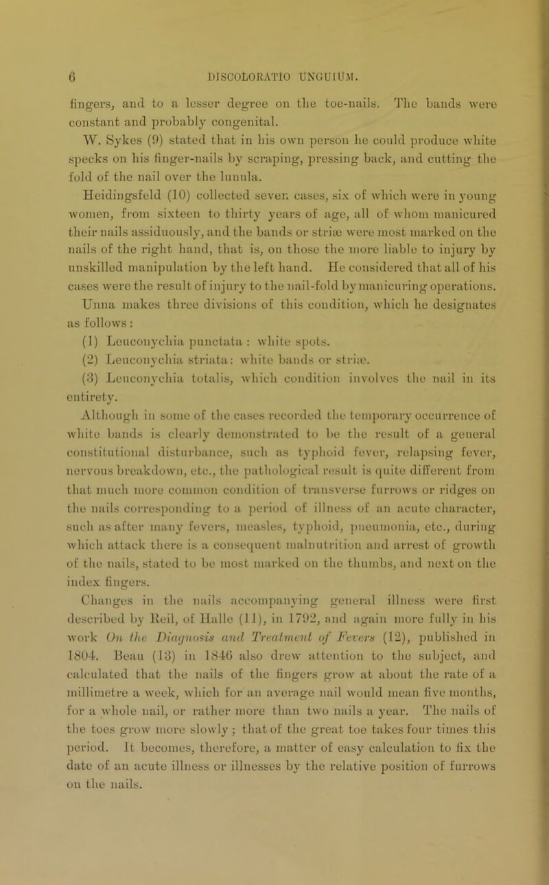 fingers, and to a lesser degree on the toe-nails. The bands were constant and probably congenital. W. Sykes (9) stated that in his own person he could produce white specks on his finger-nails by scraping, pressing back, and cutting the fold of the nail over the lunula. Heidingsfeld (10) collected sever, cases, six of which were in young women, from sixteen to thirty years of age, all of whom manicured their nails assiduously, and the bauds or striae were most marked on the nails of the right hand, that is, on those the more liable to injury by unskilled manipulation by the left hand. He considered that all of his cases were the result of injury to the nail-fold by manicuring operations. Unna makes three divisions of this condition, which he designates as follows: (1) Lcuconychia punctata : white spots. (2) Lcuconychia striata: white bands or striae. (3) Lcuconychia totalis, which condition involves the nail in its entirety. Although in some of the cases recorded the temporary occurrence of white bands is clearly demonstrated to be the result of a general constitutional disturbance, such as typhoid fever, relapsing fever, nervous breakdown, etc., the pathological result is quite different from that much more common condition of transverse furrows or ridges on the nails corresponding to a period of illness of an acute character, such as after many fevers, measles, typhoid, pneumonia, etc., during which attack there is a consequent malnutrition and arrest of growth of the nails, stated to be most marked on the thumbs, and next on the index fingers. Changes in the nails accompanying general illness were first described by Reil, of Halle (11), in 1792, and again more fully in his work On the Diagnosis and Treatment of Fevers (12), published in 1804. Beau (13) in 1846 also drew attention to the subject, and calculated that the nails of the fingers grow at about the rate of a millimetre a week, which for an average nail would mean five months, for a whole nail, or rather more than two nails a year. The nails of the toes grow more slowly ; that of the great toe takes four times this period. It becomes, therefore, a matter of easy calculation to fix the date of an acute illness or illnesses by the relative position of furrows on the nails.