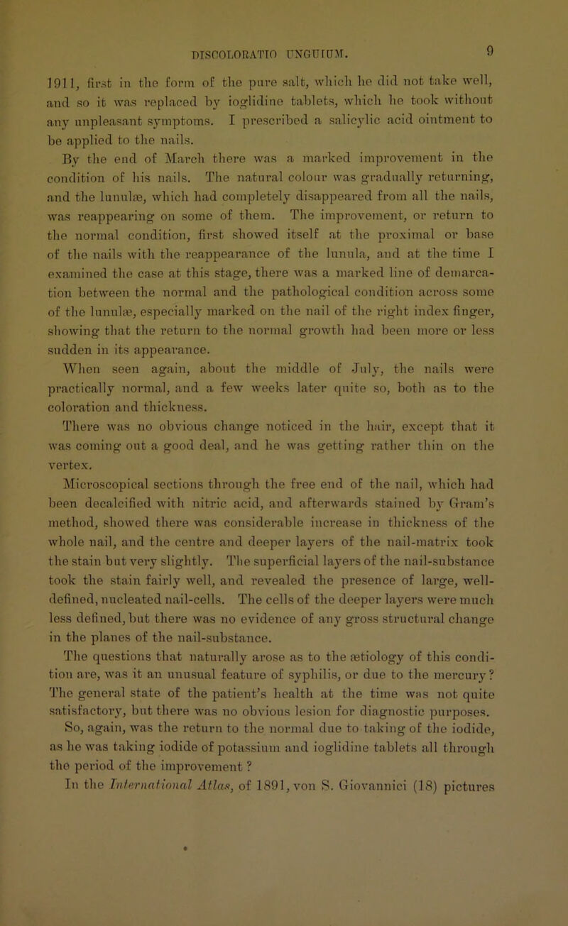 1911, first in the form of the pare salt, which ho did not take well, and so it was replaced by ioglidine tablets, which he took without any unpleasant symptoms. I prescribed a salicylic acid ointment to be applied to the nails. By the end of March there was a marked improvement in the condition of his nails. The natural colour was gradually returning, and the lunulas, which had completely disappeared from all the nails, was reappearing on some of them. The improvement, or return to the normal condition, first showed itself at the proximal or base of the nails with the reappearance of the lunula, and at the time I examined the case at this stage, there was a marked line of demarca- tion between the normal and the pathological condition across some of the lunulas, especial^ marked on the nail of the right index finger, showing that the return to the normal growth had been more or less sudden in its appearance. When seen again, about the middle of July, the nails were practically normal, and a few weeks later quite so, both as to the coloration and thickness. There was no obvious change noticed in the hair, except that it was coming out a good deal, and he was getting rather thin on the vertex. Microscopical sections through the free end of the nail, which had been decalcified with nitric acid, and afterwards stained by Gram's method, showed there was considerable increase in thickness of the whole nail, and the centre and deeper layers of the nail-matrix took the stain but very slightly. The superficial layers of the nail-substance took the stain fairly well, and revealed the presence of large, well- defined, nucleated nail-cells. The cells of the deeper layers were much less defined, but there was no evidence of any gross structural change in the planes of the nail-substance. The questions that naturally arose as to the mtiology of this condi- tion are, was it an unusual feature of syphilis, or due to the mercury? The general state of the patient’s health at the time was not quite satisfactory, but there was no obvious lesion for diagnostic purposes. So, again, was the return to the normal due to taking of the iodide, as he was taking iodide of potassium and ioglidine tablets all through the period of the improvement ? In the International Atlas, of 1891, von S. Giovanniei (18) pictui’es