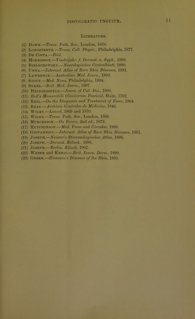 ] I Literature. (1) Down.—Trans. Path. Soc.. London. 1870. (2) Longstreth.—Trans. Coll. Physic., Philadelphia, 1877. (3) De Costa.—Ibid. (4) Morrisson.—Vierteljahr. f. Dermat. u. Syph.. 1888. (5) Bielschowsky.—Neurologisches Centralblatt, 1890. (6) Unna.—Internal. Atlas of Rare Shin Diseases, 1S91. (7) Lawrence.—Australian Med. Journ., 1893. (8) Stout.—Med. News, Philadelphia, 1894. (9) Sykes.—Brit. Med. Journ., 1897. (10) Heidingsfeld.—Journ. of Cut. Dis., 1900. (11) Beil's Memorabili Clinicorum Fascicul, Halce, 1792. (12) Reil.—On the Diagnosis and Treatment of Fever, 1804. (13) Beau.—Archives Generates de Medicine, 1846. (14) Wilks.—Lancet, 1869 and 1870. (15) Wilks.—Trans. Path. Soc., London, 1888. (16) Murchison.—On Fevers, 2nd ed„ 1873. (17) Hutchinson.—Med, Press and Circular, 1889. (18) Giovannict.—Intemat. Atlas of Rare Shin Diseases, 1891. (19) Joseph.—Neisser's Stereoschopisches Atlas, 1896. (20) Joseph.—Dermat. Zeitsch., 1898. (21) Joseph.—Berlin. Klinih. 1902. (22) Weber and Kkeig.—Brit. Journ, Derm., 1899. (23) Geber.—Ziemssen's Diseases of the Shin, 1885.