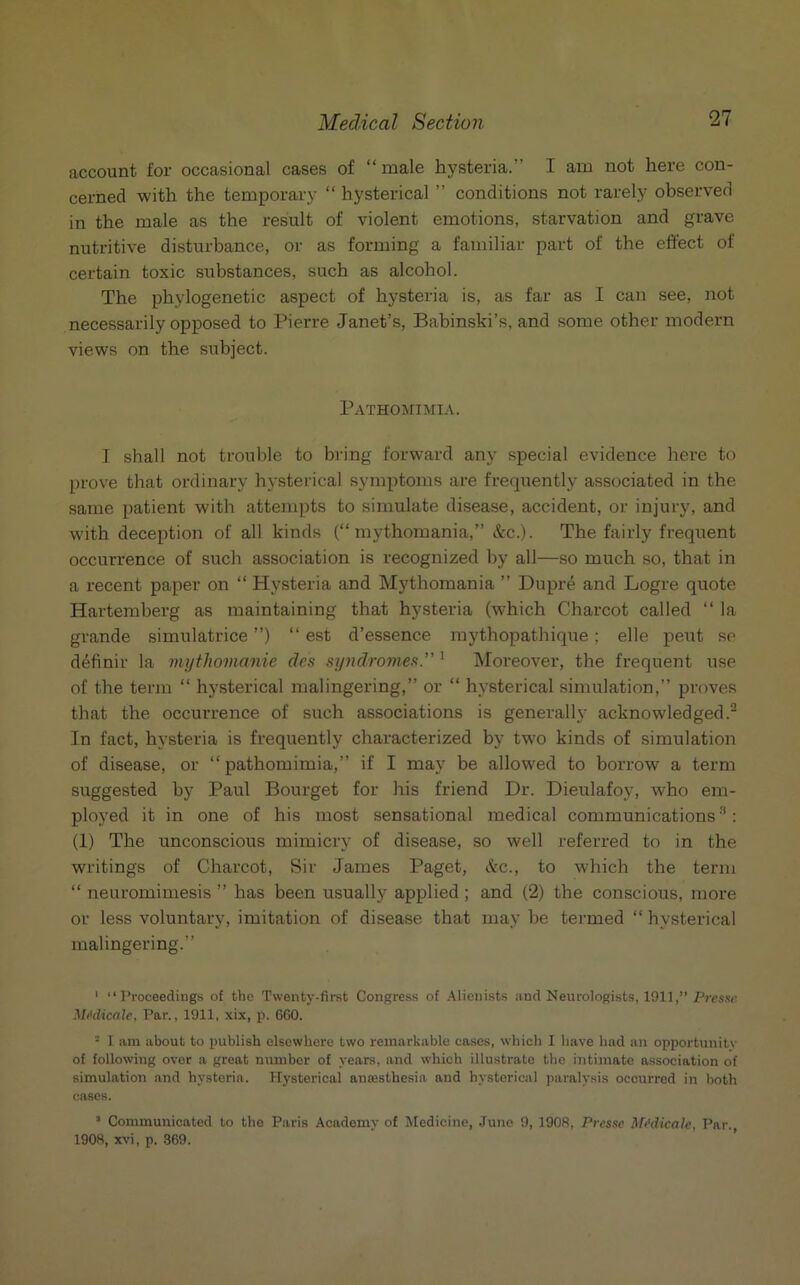 account for occasional cases of “male hysteria.” I am not here con- cerned with the temporary “ hysterical ” conditions not rarely observed in the male as the result of violent emotions, starvation and grave nutritive disturbance, or as forming a familiar part of the effect of certain toxic substances, such as alcohol. The phylogenetic aspect of hysteria is, as far as I can see, not necessarily opposed to Pierre Janet’s, Babinski’s, and some other modern views on the subject. Pathomimia. I shall not trouble to bring forward any special evidence here to prove that ordinary hysterical symptoms are frequently associated in the same patient with attempts to simulate disease, accident, or injury, and with deception of all kinds (“mythomania,” &c.). The fairly frequent occurrence of such association is recognized by all—so much so, that in a recent paper on “ Hysteria and Mythomania ” Dupre and Logre quote Hartemberg as maintaining that hysteria (which Charcot called “ la grande simulatrice ”) “ est d’essence mythopathique; elle pent so definir la mythomanie des syndromes.” 1 Moreover, the frequent use of the term “ hysterical malingering,” or “ hysterical simulation,” proves that the occurrence of such associations is generally acknowledged.2 In fact, hysteria is frequently characterized by two kinds of simulation of disease, or “pathomimia,” if I may be allowed to borrow a term suggested by Paul Bourget for his friend Dr. Dieulafoy, who em- ployed it in one of his most sensational medical communications3: (1) The unconscious mimicry of disease, so well referred to in the writings of Charcot, Sir James Paget, &c., to which the term “ neuromimesis ” has been usually applied; and (2) the conscious, more or less voluntary, imitation of disease that may be termed “ hysterical malingering.” 1 “Proceedings of the Twenty-first Congress of Alienists and Neurologists, 1911,” Presse Midicale, Par., 1911, xix, p. 660. • I am about to publish elsewhere two remarkable cases, which 1 have had an opportunity of following over a great number of years, and which illustrate the intimate association of simulation and hysteria. Hysterical anaesthesia and hysterical paralysis occurred in both cases. 1 Communicated to the Paris Academy of Medicine, June 9, 1908, Presse Medicalc, Par. 1908, xvi, p. 369.