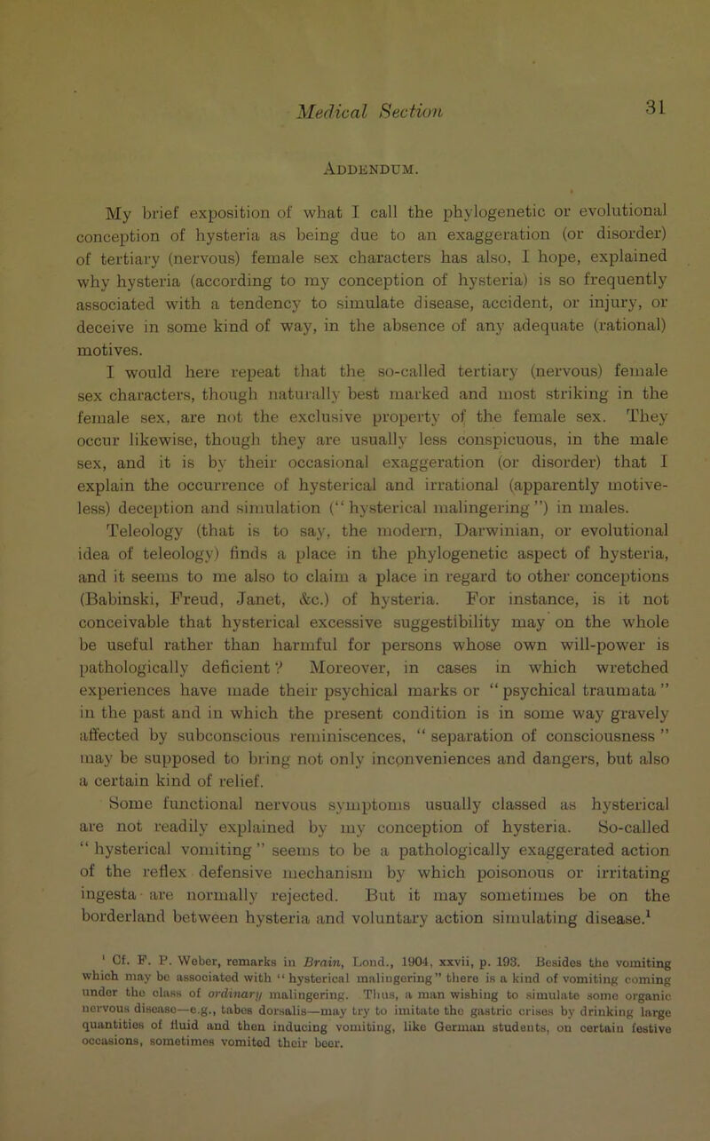 Addendum. My brief exposition of what I call the phylogenetic or evolutional conception of hysteria as being due to an exaggeration (or disorder) of tertiary (nervous) female sex characters has also, I hope, explained why hysteria (according to my conception of hysteria) is so frequently- associated with a tendency to simulate disease, accident, or injury, or deceive in some kind of way, in the absence of any adequate (rational) motives. I would here repeat that the so-called tertiary (nervous) female sex characters, though naturally best marked and most striking in the female sex, are not the exclusive property of the female sex. They occur likewise, though they are usually less conspicuous, in the male sex, and it is by their occasional exaggeration (or disorder) that I explain the occurrence of hysterical and irrational (apparently motive- less) deception and simulation (“hysterical malingering”) in males. Teleology (that is to say, the modern, Darwinian, or evolutional idea of teleology) finds a place in the phylogenetic aspect of hysteria, and it seems to me also to claim a place in regard to other conceptions (Babinski, Freud, Janet, &c.) of hysteria. For instance, is it not conceivable that hysterical excessive suggestibility may on the whole be useful rather than harmful for persons whose own will-power is pathologically deficient V Moreover, in cases in which wretched experiences have made their psychical marks or “ psychical traumata ” in the past and in which the present condition is in some way gravely affected by subconscious reminiscences, “ separation of consciousness ” may be supposed to bring not only inconveniences and dangers, but also a certain kind of relief. Some functional nervous symptoms usually classed as hysterical are not readily explained by my conception of hysteria. So-called “ hysterical vomiting” seems to be a pathologically exaggerated action of the reflex defensive mechanism by which poisonous or irritating ingesta are normally rejected. But it may sometimes be on the borderland between hysteria and voluntary action simulating disease.1 1 Cf. F. P. Weber, remarks in Brain, Loud., 1904, xxvii, p. 193. Besides the vomiting which may be associated with “hysterical maliugering” there is a kind of vomiting coming under the class of ordinary malingering. Thus, a man wishing to simulate some organic nervous disease—e.g., tabes dorsalis—may try to imitate the gastric crises by drinking large quantities of Huid and then inducing vomiting, like German studonts, on certain festive occasions, sometimes vomited their beer.