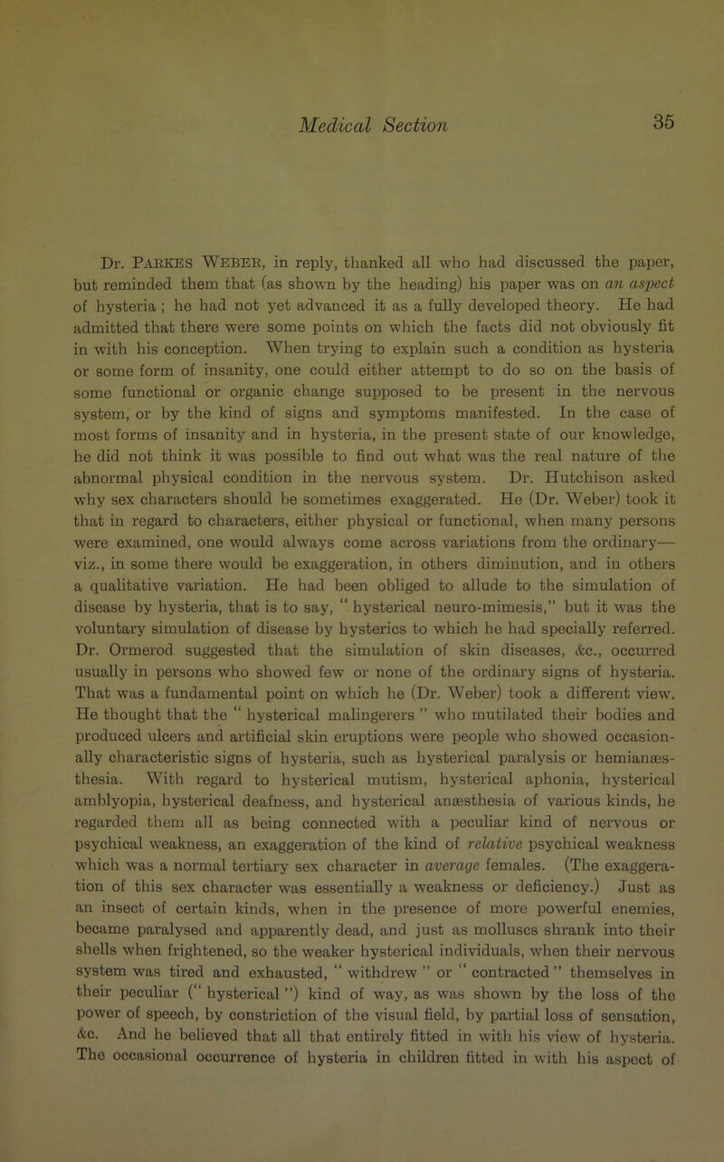 Dr. PARKES WEBEK, in reply, thanked all who had discussed the paper, but reminded them that (as shown by the heading) his paper was on an aspect of hysteria ; he had not yet advanced it as a fully developed theory. He had admitted that there were some points on which the facts did not obviously fit in with his conception. When trying to explain such a condition as hystei’ia or some form of insanity, one could either attempt to do so on the basis of some functional or organic change supposed to be present in the nervous system, or by the kind of signs and symptoms manifested. In the case of most forms of insanity and in hysteria, in the present state of our knowledge, he did not think it was possible to find out what was the real nature of the abnormal physical condition in the nervous system. Dr. Hutchison asked why sex characters should be sometimes exaggerated. He (Dr. Weber) took it that in regard to characters, either physical or functional, when many persons were examined, one would alw7ays come across variations from the ordinary— viz., in some there would be exaggeration, in others diminution, and in others a qualitative variation. He had been obliged to allude to the simulation of disease by hysteria, that is to say, “ hysterical neuro-mimesis,” but it was the voluntary simulation of disease by hysterics to which he had specially referred. Dr. Ormerod suggested that the simulation of skin diseases, &c., occurred usually in persons who showed few or none of the ordinary signs of hysteria. That was a fundamental point on which he (Dr. Weber) took a different view. He thought that the “ hysterical malingerers ” who mutilated their bodies and produced ulcers and artificial skin eruptions were people who showed occasion- ally characteristic signs of hysteria, such as hysterical paralysis or hemianes- thesia. With regard to hysterical mutism, hysterical aphonia, hysterical amblyopia, hysterical deafness, and hysterical anesthesia of various kinds, he regarded them all as being connected with a peculiar kind of nervous or psychical weakness, an exaggeration of the kind of relative psychical weakness which was a normal tertiary sex character in average females. (The exaggera- tion of this sex character was essentially a weakness or deficiency.) Just as an insect of certain kinds, when in the presence of more powerful enemies, became paralysed and apparently dead, and just as molluscs shrank into their shells when frightened, so the weaker hysterical individuals, when their nervous system was tired and exhausted, “ withdrew ” or “ contracted ” themselves in their peculiar (“ hysterical ”) kind of way, as was shown by the loss of the power of speech, by constriction of the visual field, by partial loss of sensation, &c. And he believed that all that entirely fitted in with his view of hysteria. The occasional occurrence of hysteria in children fitted in with his aspect of