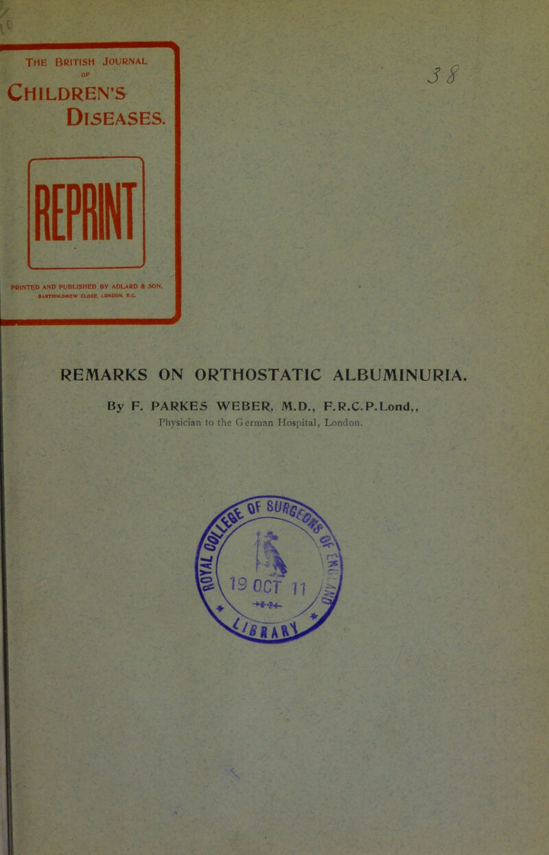 The British Journal Of CHILDREN’S Diseases. PRINTED AND PUBLISHED BY ADLARD 4 SON. Bartholomew close lOhoon. b.c. Jf remarks on orthostatic albuminuria. By F. PARKES WEBER, M.D., F.R.C.P.Lond,, Physician to the German Hospital, London. ;