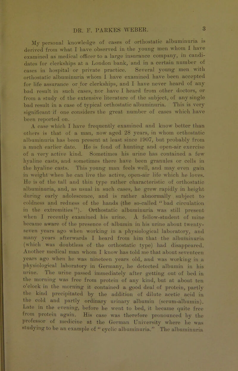 My personal knowledge of cases of orthostatic albuminuria is derived from what I have observed in the young men whom I have examined as medical officer to a large insurance company, in candi- dates for clerkships at a London bank, and in a certain number of cases in hospital or private practice. Several young men with orthostatic albuminuria whom I have examined have been accepted for life assurance or for clerkships, and I have never heard of any bad result in such cases, nor have I heard from other doctors, or from a study of the extensive literature of the subject, of any single bad result in a case of typical orthostatic albuminuria. This is very significant if one considers the great number of cases which have been reported on. A case which I have frequently examined and know better than others is that of a man, now aged 28 years, in whom orthostatic albuminuria has been present at least since 1907, but probably from a much earlier date. He is fond of hunting and open-air exercise of a very active kind. Sometimes his urine has contained a few hyaline casts, and sometimes there have been granules or cells in the hyaline casts. This young man feels well, and may even gain in weight when he can live the active, ojDenrair life which he loves. He is of the tall and thin type rather characteristic of orthostatic albuminuria, and, as usual in such cases, he grew rapidly in height during early adolescence, and is rather abnormally . subject to coldness and redness of the hands (the so-called “bad circulation in the extremities”). Orthostatic albuminuria was still present when I recently examined his urine. A felloAv-student of mine became aware of the presence of albumin in his urine about twenty- seven years ago when working in a physiological laboratory, and many years afterwards I heard from him that the albuminuria (which Avas doubtless of the orthostatic type) had disappeared. Another medical man whom I know has told me that about seventeen years ago when he was nineteen years old, and was working in a physiological laboratory in Germany, he detected albumin in his urine. The urine passed immediately after getting out of bed in the morning was free from protein of any kind, but at about ten o’clock in the morning it contained a good deal of protein, partly the kind precipitated by the addition of dilute acetic acid in the cold and partly ordinary urinary albumin (serum-albumin). Late in the evening, before he went to bed, it became quite free from protein again. His case was therefore pronounced by the professor of medicine at the German University where he was studying to be an example of “ cyclic albuminuria.” The albuminuria