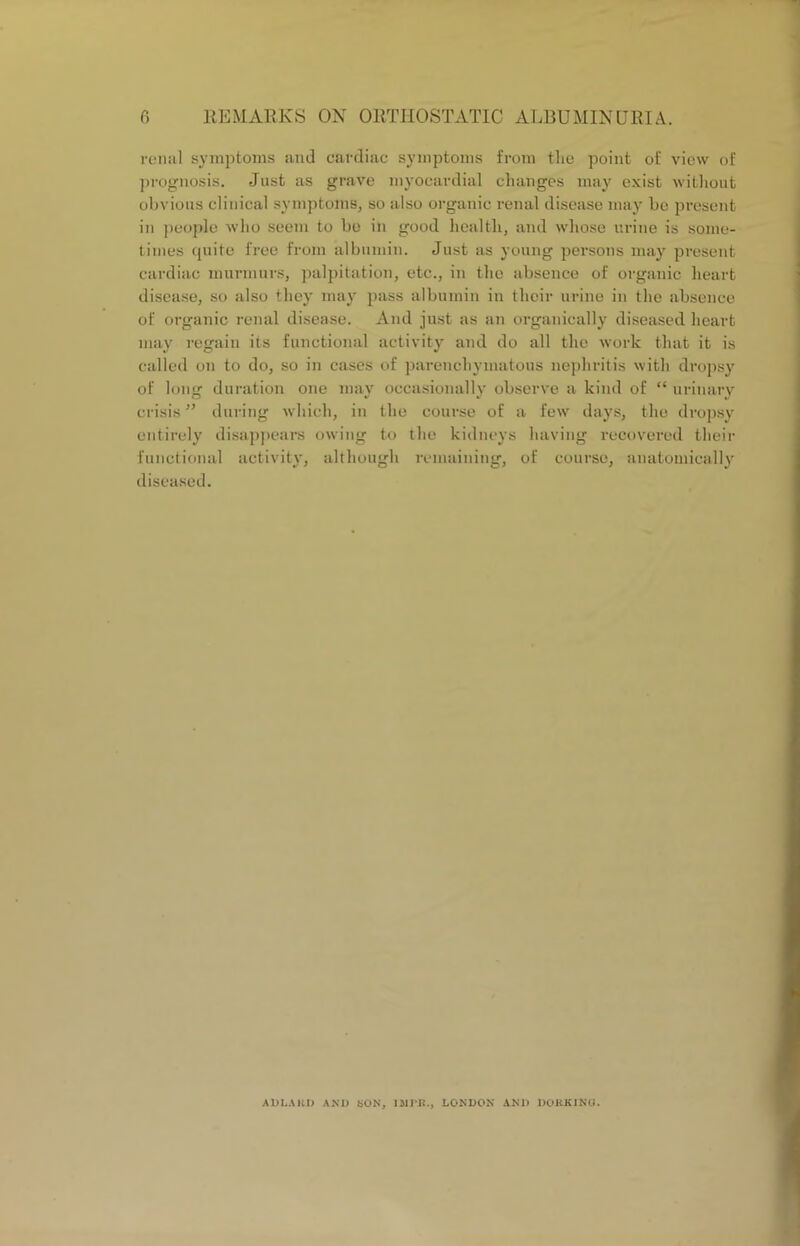 renal symptoms and cardiac symptoms from the point of view of prognosis. Just as grave myocardial changes may exist without obvious clinical symptoms, so also organic renal disease may be present in people who seem to be in good health, and whose urine is some- times quite free from albumin. Just as young persons may present cardiac murmurs, palpitation, etc., in the absence of organic heart disease, so also they may pass albumin in their urine in the absence of organic renal disease. And just as an organically diseased heart may regain its functional activity and do all the work that it is called on to do, so in cases of parenchymatous nephritis with dropsy of long duration one may occasionally observe a kind of “ urinary crisis ” during which, in the course of a few days, the dropsy entirely disappears owing to the kidneys having recovered their functional activity, although remaining, of course, anatomically diseased. A I) LA HD AND SON, 1MPB., LONDON AND DORKING.