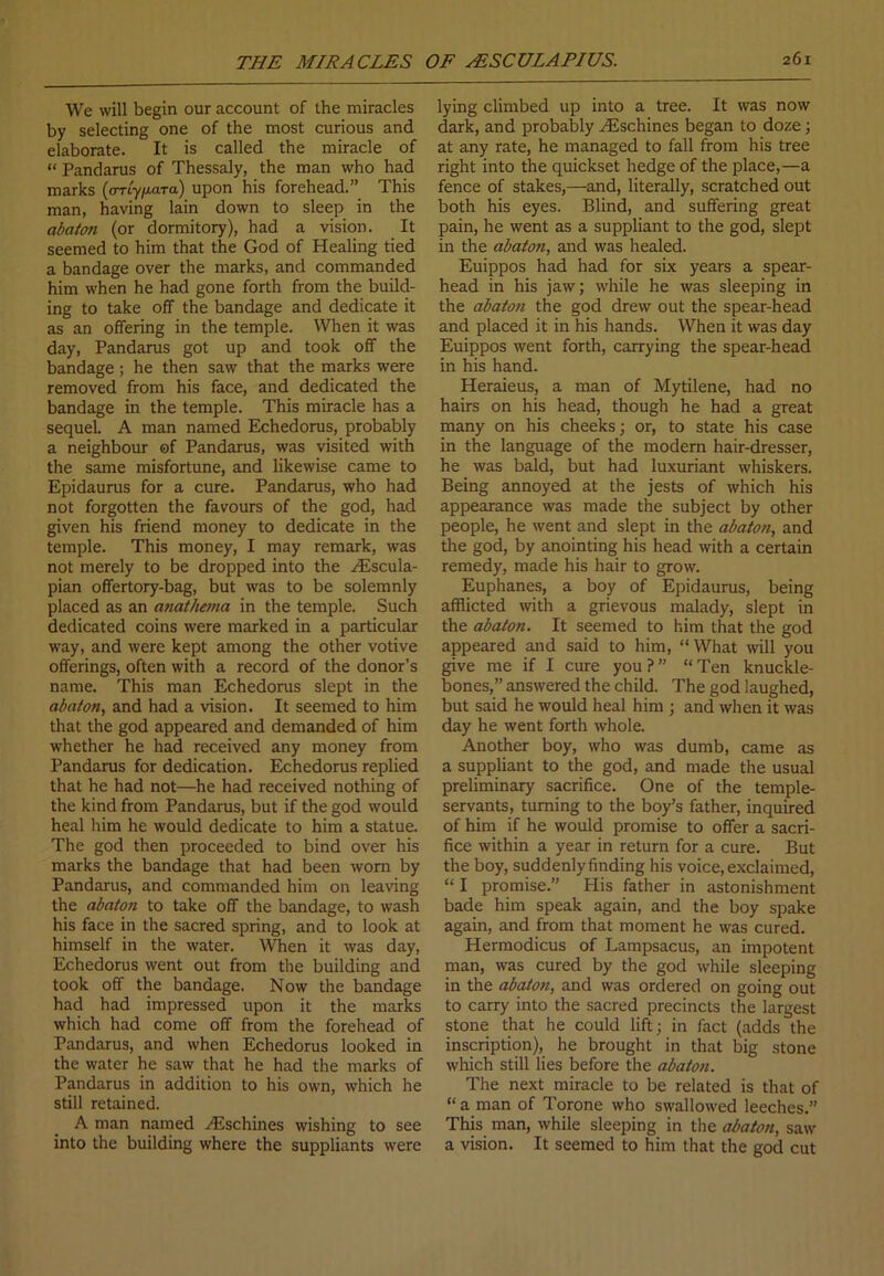 We will begin our account of the miracles by selecting one of the most curious and elaborate. It is called the miracle of “ Pandarus of Thessaly, the man who had marks (arty^ara) upon his forehead.” This man, having lain down to sleep in the abaton (or dormitory), had a vision. It seemed to him that the God of Healing tied a bandage over the marks, and commanded him when he had gone forth from the build- ing to take off the bandage and dedicate it as an offering in the temple. When it was day, Pandarus got up and took off the bandage; he then saw that the marks were removed from his face, and dedicated the bandage in the temple. This miracle has a sequel. A man named Echedorus, probably a neighbour of Pandarus, was visited with the same misfortune, and likewise came to Epidaurus for a cure. Pandarus, who had not forgotten the favours of the god, had given his friend money to dedicate in the temple. This money, I may remark, was not merely to be dropped into the HSscula- pian offertory-bag, but was to be solemnly placed as an anathema in the temple. Such dedicated coins were marked in a particular way, and were kept among the other votive offerings, often with a record of the donor’s name. This man Echedorus slept in the abaton, and had a vision. It seemed to him that the god appeared and demanded of him whether he had received any money from Pandarus for dedication. Echedorus replied that he had not—he had received nothing of the kind from Pandarus, but if the god would heal him he would dedicate to him a statue. The god then proceeded to bind over his marks the bandage that had been worn by Pandarus, and commanded him on leaving the abaton to take off the bandage, to wash his face in the sacred spring, and to look at himself in the water. When it was day, Echedorus went out from the building and took off the bandage. Now the bandage had had impressed upon it the marks which had come off from the forehead of Pandarus, and when Echedorus looked in the water he saw that he had the marks of Pandarus in addition to his own, which he still retained. A man named HLschines wishing to see into the building where the suppliants were lying climbed up into a tree. It was now dark, and probably yEschines began to doze ; at any rate, he managed to fall from his tree right into the quickset hedge of the place,—a fence of stakes,—and, literally, scratched out both his eyes. Blind, and suffering great pain, he went as a suppliant to the god, slept in the abaton, and was healed. Euippos had had for six years a spear- head in his jaw; while he was sleeping in the abaton the god drew out the spear-head and placed it in his hands. When it was day Euippos went forth, carrying the spear-head in his hand. Heraieus, a man of Mytilene, had no hairs on his head, though he had a great many on his cheeks; or, to state his case in the language of the modern hair-dresser, he was bald, but had luxuriant whiskers. Being annoyed at the jests of which his appearance was made the subject by other people, he went and slept in the abaton, and the god, by anointing his head with a certain remedy, made his hair to grow. Euphanes, a boy of Epidaurus, being afflicted with a grievous malady, slept in the abaton. It seemed to him that the god appeared and said to him, “What will you give me if I cure you ? ” “ Ten knuckle- bones,” answered the child. The god laughed, but said he would heal him ; and when it was day he went forth whole. Another boy, who was dumb, came as a suppliant to the god, and made the usual preliminary sacrifice. One of the temple- servants, turning to the boy’s father, inquired of him if he would promise to offer a sacri- fice within a year in return for a cure. But the boy, suddenly finding his voice, exclaimed, “ I promise.” His father in astonishment bade him speak again, and the boy spake again, and from that moment he was cured. Hermodicus of Lampsacus, an impotent man, was cured by the god while sleeping in the abaton, and was ordered on going out to carry into the sacred precincts the largest stone that he could lift; in fact (adds the inscription), he brought in that big stone which still lies before the abaton. The next miracle to be related is that of “ a man of Torone who swallowed leeches.” This man, while sleeping in the abaton, saw a vision. It seemed to him that the god cut