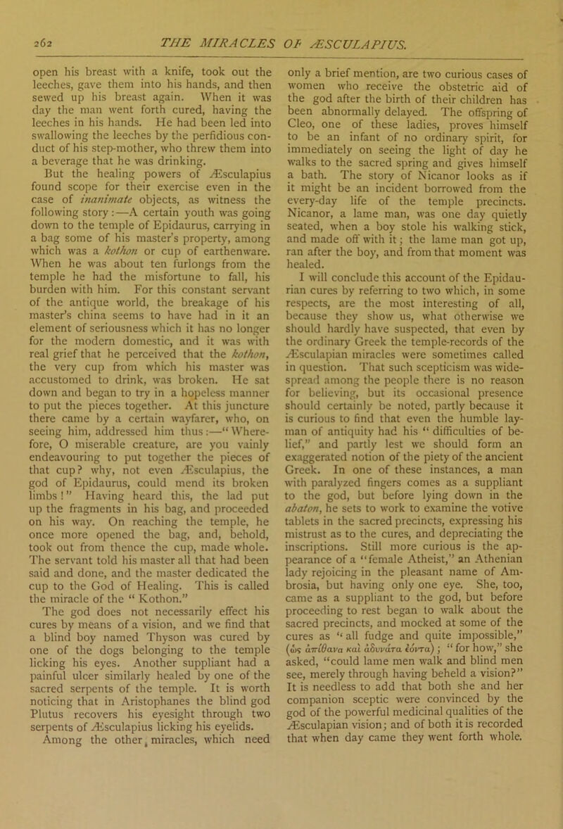 open his breast with a knife, took out the leeches, gave them into his hands, and then sewed up his breast again. When it was day the man went forth cured, having the leeches in his hands. He had been led into swallowing the leeches by the perfidious con- duct of his step-mother, who threw them into a beverage that he was drinking. But the healing powers of HSsculapius found scope for their exercise even in the case of inanimate objects, as witness the following story:—A certain youth was going down to the temple of Epidaurus, carrying in a bag some of his master’s property, among which was a kothon or cup of earthenware. When he was about ten furlongs from the temple he had the misfortune to fall, his burden with him. For this constant servant of the antique world, the breakage of his master’s china seems to have had in it an element of seriousness which it has no longer for the modern domestic, and it was with real grief that he perceived that the kothon, the very cup from which his master was accustomed to drink, was broken. He sat down and began to try in a hopeless manner to put the pieces together. At this juncture there came by a certain wayfarer, who, on seeing him, addressed him thus:—“Where- fore, O miserable creature, are you vainly endeavouring to put together the pieces of that cup? why, not even yEsculapius, the god of Epidaurus, could mend its broken limbs ! ” Having heard this, the lad put up the fragments in his bag, and proceeded on his way. On reaching the temple, he once more opened the bag, and, behold, took out from thence the cup, made whole. The servant told his master all that had been said and done, and the master dedicated the cup to the God of Healing. This is called the miracle of the “ Kothon.” The god does not necessarily effect his cures by means of a vision, and we find that a blind boy named Thyson was cured by one of the dogs belonging to the temple licking his eyes. Another suppliant had a painful ulcer similarly healed by one of the sacred serpents of the temple. It is worth noticing that in Aristophanes the blind god Plutus recovers his eyesight through two serpents of zEsculapius licking his eyelids. Among the other, miracles, which need only a brief mention, are two curious cases of women who receive the obstetric aid of the god after the birth of their children has been abnormally delayed. The offspring of Cleo, one of these ladies, proves himself to be an infant of no ordinary spirit, for immediately on seeing the light of day he walks to the sacred spring and gives himself a bath. The story of Nicanor looks as if it might be an incident borrowed from the every-day life of the temple precincts. Nicanor, a lame man, was one day quietly seated, when a boy stole his walking stick, and made off with it; the lame man got up, ran after the boy, and from that moment was healed. I will conclude this account of the Epidau- rian cures by referring to two which, in some respects, are the most interesting of all, because they show us, what otherwise we should hardly have suspected, that even by the ordinary Greek the temple-records of the Hssculapian miracles were sometimes called in question. That such scepticism was wide- spread among the people there is no reason for believing, but its occasional presence should certainly be noted, partly because it is curious to find that even the humble lay- man of antiquity had his “ difficulties of be- lief,” and partly lest we should form an exaggerated notion of the piety of the ancient Greek. In one of these instances, a man with paralyzed fingers comes as a suppliant to the god, but before lying down in the abaton, he sets to work to examine the votive tablets in the sacred precincts, expressing his mistrust as to the cures, and depreciating the inscriptions. Still more curious is the ap- pearance of a “female Atheist,” an Athenian lady rejoicing in the pleasant name of Am- brosia, but having only one eye. She, too, came as a suppliant to the god, but before proceeding to rest began to walk about the sacred precincts, and mocked at some of the cures as ‘‘all fudge and quite impossible,” (<I>S aTTiOava xal aSvi'dra iovra) J “ for how,” she asked, “could lame men walk and blind men see, merely through having beheld a vision?” It is needless to add that both she and her companion sceptic were convinced by the god of the powerful medicinal qualities of the Hisculapian vision; and of both it is recorded that when day came they went forth whole.