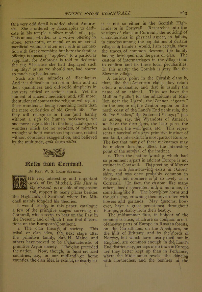 One very odd detail is added about Ambro- sia. She is ordered by ZEsculapius to dedi- cate in his temple a silver model of a pig. This animal, whether as a votive offering in stone, terra-cotta, or metal, or as an actual sacrificial victim, is often met with in connec- tion with Greek worship; but here the familiar offering is specially “ applied” to a particular suppliant, for Ambrosia is told to dedicate the pig “ because she had displayed such stupidity,” or, as we should say, had shown so much pig-headedness. Such are the miracles of ZEsculapius. And it is difficult to part from them and all their quaintness and old-world simplicity in any very critical or serious spirit. Yet the student of ancient medicine, and, still more, the student of comparative religion, will regard these wonders as being something more than the mere curiosities of old Greek life. For they will recognize in them (and hardly without a sigh for human weakness), yet one more page added to the long catalogue of wonders which are no wonders, of miracles wrought without conscious imposture, related without conscious exaggeration, and believed by the multitude, quia impossibilia. jftotes from Cornwall. By Rev. W. S. Lach-Szyrma. p^|&3sHE very interesting and important ^|8&\work of Dr. Mitchell, The Past in K^ajjy] the Present, is capable of expansion and, support in many places besides the Highlands, of Scotland, where Dr. Mit- chell mainly foimded his theories. I would briefty, in this paper, catalogue a few of the prinvitive usages surviving in Cornwall, which seem to bear on the Past in the Present, and of Wijich I can find illustra- tions on the European 'Continent. 1. The clan theor^. of society. This tribal or clan idea, the next stage after the primitive family, SirvH. Maine and others have proved to be a\haracteristic of primitive Aryan society. The^lan preceded the nation. Now, though, in ipost civilized countries, e.g., in our midland '.or home counties, the clan idea is extinct, or nearly so it is not so either in the Scottish High- lands or in Cornwall. Researches into the vestiges of clans in Cornwall, the noticing of characteristics in physical aspect, in habits, in customs among the populations of certain villages dr hamlets, would, I am certain, show the traces, of common descent, the family having developed into the gens or clan. The custom of intermarriages in the village tend to confirm and fix these local peculiarities. In this matter the Cornish is very like the Slavonic village. A curious point in the Cornish clans is, that, like the American clans, they retain often a nickname, and that is usually the name of an ahimal. Thus we have the Mullion “ gulls ’• for the inhabitants of Mul- lion near the Lizard, the Zennor “goats” for the people of the Zennor region on the north coast of the Land’s End peninsula, the St. Ive “hakes,” tire Sancreed “hogs;” just as among, say, th<^ Wyandots of America we have the deer gens, the bear gens, the turtle gens, the wolf gens, etc. This repre- sents a survival of a very primitive instinct of mankind, quite extinct iVi most parts of Europe. The fact that many of these nicknames may be modern does not ^fect the interesting point of the survival of Che instinct. 2. Then the nature worship which had so prominent a part in ancient Europe is not extinct in Cornwall. Th& greeting of May or Spring with horn-blowina exists in Oxford- shire, and was once probably common in England, but nowhere is \it so lively as in Cornwall. In fact, the custom, like many others, has degenerated into a nuisance, or something like it. The boys'Llow horns and the girls sing, crowning themselves often with flowers and garlands. May Customs, how- ever, have a great persistence throughout Europe, probably from their beauty. The midsummer fires, in hofeour of the summer solstice, which are so congnon in out- of-the-way parts of Europe, in Russian forests, on the Carpathians, on the Apennines, on the hills of Brittany, and by the\fiords of Norway, but which have nearly die'd out in England, are common enough in the Land’s End district, nay, perhaps in no town inEurope are they better kept up than in Penzance, where the Midsummer revels—the dancing with fire-torches, and the bonfires ip the