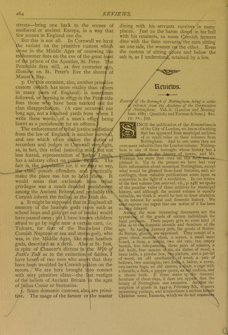 streets—bring one back to the scenes of mediaeval or ancient Europe, in a way that few scenes in England can do. But this is not all. In Cornwall we have the variant on the primitive custom which atose in the Middle Ages of renewing the midsummer fires on the eve of the great feast of the prince of the Apostles, St. Peter. T^ie Peteivtide fires still, as five centuries qgo, illumine on St. Peter’s Eve the shores of Mount’$, Bay. 3. On'-this occasion, also, another prirpjtive custom (which has more vitality than in many parts of England) is som< followed, of burning in effigy in the Pet^ fires those whp have been marked clan disapprobation. (A case occurs long ago, not a hundred yards from write these words, of a man’s effig) burnt as a punishment for an offence. The enforcement of tribal justice as from the law of England is another and one which often makes the recorders and judges in Cornwall \tny as, in fact, this tribal justice, a milq, but not less feared, representation of Judgy Lynch, _ has a salutary effect on.puUk* mofiils. The fact is, the population (or, if we .may so say, the-cl'anj punish offenders, and practically make the place too hot to held j thdin. It would seem that exclusitffi fmm ttjbal privileges was a much dreaded Punishment among the Ancient Briton^, and jiobably the Cornish inherit the feeling as the (Irish do. 4. It might be supposed that in {England all memory of the heathen gods (slve such as school boys and girls get out of bpoks) would have passed away; y6t I have knoftvn children afraid to go by night near a cert; in earn, i.e. Tolcarn, for fear of the Buc :a-boo (the Cornish Neptune or sea and stor n-god), who was, in the Middle Ages, like rr ost heathen gods, described as a devil. Also at St. Just, in spite of Chaucer’s dictum in the Wife of Bath's Tale as to the extinction of fairies, I have heard of two men who asse rt that they have been troubled by Cornish pi ikies on the moors. We are here brought i ito contact with very primitive ideas—the last vestiges of the beliefs of Ancient Britain In the ages of Julius Ctesar or Suetonius. 5. Some domestic customs, also, are primi- tive. The usage of the farmer or the master dining with his servants survives in many places. Just as the baron dined in his hall with his retainers, so some Cornish farmers dine with the farm servants,-' the men sitting on one side, the women off the other. Even the custom of sitting above and below the salt is, as I understand retained by a few. IRcti ictus. Record/of the Borough of Nottingham, being a series extracts from the Archives of the Corporation Eof Nottingham. Vol. ii. (London and Notting- ham. 1S83 : Quaritch; and Forman & Sons.) Svo. pp. xx., 509. IINCE the publication of the Rcmembrancia of the City of London, we know of nothing that has appeared from municipal archives of so much value as these volumes from Nottingham. And in one sense they are even more valuable than the London volume. Notting- ham is one of those boroughs whose history has a peculiar- nlnn- in Uu-. .hLsInrv ..of towns, and Mr. Freeman nas more than once set tlus'Tbrth and ex- plained it. Up to the present we have had very little information about municipal Nottingham, except what would be gleaned from local histories, and, ac- cordingly, these valuable publications come upon us somewhat in the light of a revelation. In our review of the first volume (see ante vol. vii., p. 148) we spoke of the peculiar value of these archives for municipal history, and although the second volume is equally valuable, we think it would be best to draw attention 'to its interest for social and domestic history. We must express our regret that our notice of it has been so fistig delayed. Among the most interesting documents are the appraising of the goods of certain individuals for legal purposes. These papers give us some kind jf idea as to th« domestic utensils and furniture of the age. In 1403-4, January 30th, the goods of Robert de Burton, glover, are appraised. They consist of a great chest, another chest, a screen, a small meat board, a form, a trestle, two old vats, two empty barrels, five fish-pannicss, three pairs of scissors, a fish knife, four saucers of tin, six dishes of wood, a brass ladle, a powder box, two platters, and a pot-lid of wood, an old candlestick . of wood, a pair of bellows, two surcingles, two forks, a halter, a cover, two canvas bags, an old canvas, a qhair, a cage with a throstle, a flask, a pepper quern, an aid cushion, and a cheese beck. If these make up the domesti furniture of those days, it does not appear that the luxury of Nottingham was excessive. Another de- scription of goods in 1441-2, February 8th, is-.jnore interesting perhaps, and it introduces a curious female Christian name, Emmota, which we do not remember^