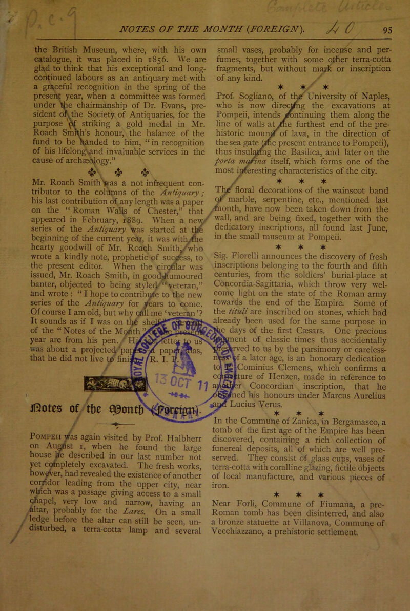 the British Museum, where, with his own catalogue, it was placed in 1856. We are glad to think that liis exceptional and long- continued labours as an antiquary met with a graceful recognition in the spring of the present year, when a committee was formed under tiie chairmanship of Dr. Evans, pre- sident ofythe Society of Antiquaries, for the purpose M striking a gold medal in Mr. Roach Smf^’s honour, the balance of the fund to be nanded to him, “ in recognition of his lifelongsand invaluable services in the cause of archaeojogy.” •)!(» ■)!(» Mr. Roach SmithVas a not infrequent con- tributor to the columns of the Antiquary; small vases, probably for incense and per- fumes, together with some other terra-cotta fragments, but without mark or inscription of any kind. Prof Sogliano, of tl^^ University of Naples, who is now direc^ig the excavations at Pompeii, intends Continuing them along the line of walls atiue furthest end of the pre- historic moui^*^of lava, in the direction of the sea gate^ne present entrance to Pompeii), thus insul^mg the Basilica, and later on the porta ni^ina itself, which forms one of the most ioreresting characteristics of the city. y ♦ ♦ * Tlj/c floral decorations of the wainscot band C marble, serpentine, etc., mentioned last his last contribution of any length was a paper 7- > *'<-*^**^v^ *«.:■<■ on the “ Roman AValls of Chester,” that have now been taken down from the appeared in February, 1889. When a nmy^ being fixed, together with the series of the Atitiquary was started at tire dedicatory inscriptions, all found last June, beginning of the current year, it was with.-^e   *' ^ ucgiiifiing 01 cne currenc year, it was witn.-me hearty goodwill of Mr. Roach SmithCwho wrote a kindly note, prophetic of suc^ss, to the present editor. When the ciromar was issued, Mr. Roach Smith, in good-humoured banter, objected to being styled-'’ veteran,” and wrote : “ I hope to contribCe to the new series of the Antiqttary for /ears to come. Of course I am old, but why Qftll me ‘veteran’? It sounds as if I was on tht sh of the “Notes of the M9hth year are from his pen. was about a projected *pa that he did not live to fini Jl3otes of tf)e Pompeii Was again visited by Prof. Halbherr on Augnst i, when he found the large house he described in our last number not yet coinpletely excavated. The fresh works, however, had revealed the existence of another corridor leading from the upper city, near which was a passage giving access to a small chapel, very low and narrow, having an altar, probably for the Lares. On a small ledge before the altar can still be seen, un- disturbed, a terra-cotta lamp and several in the small museum at Pompeii. if if. if. Sig. Fiorelli announces the discovery of fresh inscriptions belonging to the fourth and fifth centuries, from the soldiers’ burial-place at Concordia-Sagittaria, which throw very w'el- come light on the state of the Roman army towards the end of the Empire. Some of the tituli are inscribed on stones, which had already been used for the same purpose in days of the first Ciesars. One precious ent of classic times thus accidentally :rved to us by the parsimony or careless- f a later age, is an honorary dedication Cominius Clemens, which confirms a lure of Henzen, made in reference to ir Concordian inscription, that he ned his honours under Marcus Aurelius Lucius Verus. if if if In the Commune of Zanica, in Bergamasco, a tomb of the first age of the Empire has been discovered, containing a rich collection of funereal deposits, all of which are well pre- served. They consist of glass cups, vases of terra-cotta with coralline glazing, fictile objects of local manufacture, and various pieces of iron. if if if Near Forli, Commune of Fiumana, a pre- Roman tomb has been disinterred, and also a bronze statuette at Villanova, Commune of Vecchiazzano, a prehistoric settlement.