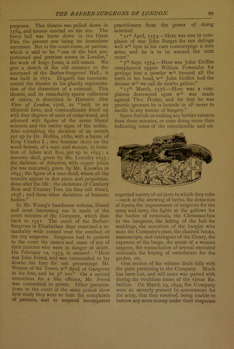purposes. This theatre was pulled down in 1784, and houses erected on the site. The livery hall was burnt down in the Great Fire, the present one being its immediate successor. But in the court-room, or parlour, which is said to be “one of the best pro- portioned and prettiest rooms in London,” the work of Inigo Jones, is still extant. We give a sketch of the old entrance to the courtyard of the Barber-Surgeons’ Hall; it was built in 1671. Hogarth has commem- orated the theatre in his ghastly representa- tion of the dissection of a criminal. This theatre, and its remarkably sparse collection of curios, is described in Hatton’s New Vietv of London, 1708, as “built in an elliptical form, and commodiously fitted up with four degrees of seats of cedar-wood, and adorned with figures of the seven liberal sciences and the twelve signs of the zodiac. Also containing the skeleton of an ostrich put up by Dr. Hobbs, 1682, with a busto of King Charles I.; two humane skins on the wood frames, of a man and woman, in imita- tion of Adam and Eve, put up in 1645 ; a mummy skull, given by Mr. Loveday 1655 ; the, skeleton of Atherton, with copper joints (he was executed), given by Mr. Knowles in 1693; the figure of a man dead, where all the muscles appear in due place and proportion, done after the life; the skeletons of Cambery Bess and Country Tom (as they call them), 1638 j and three other skeletons of humane bodies.” In Mr. Young’s handsome volume, liberal and most interesting use is made of the court minutes of the Company, which date back to 1551. The court of the Barber- Surgeons in Elizabethan days exercised a re- markably wide control over the conduct of the city surgeons. Surgeons had to present to the court the names and cases of any of their patients who were in danger of death. On February 12, 1573, is entered: “Here was John Frend, and was comaunded to lay downe his fyne for not presentinge Mr. Watson of the Towre, w*^** dyed of Gangrene in his fote, and he p‘* xvr.” On a second conviction for a like offence, Mr. Frend was committed to prison. Other presenta- tions to the court of the same period show how ready they were to hear the complaints of patients, and to suspend incompetent practitioners from the power of doing mischief. “ 21®* April, 1573.—Here was one to com- plaine of one John Burges for not delinge well w*'’ hym in his cure concernynge a sore arme, and he is to be warned the next court.” “ 7‘*' Sept. 1574.—Here was John Griffen complayned uppon William Pownsabe for gevinge him a powder w'^’’ loossed all the teeth in his head, w'*' John Griffen had the disease w'=*' we call de morbo gallico.” “15th March, 1576.—Here was a com- plainte determyed upon w‘=*' was made against Tho: Hoder, and for that he was provde ignorant he is bounde in xl'* never to medle in any matter of Surgery.” Space forbids us making any further extracts from these minutes, or even doing more than indicating some of the considerable and un- expected variety of subjects to which they refer —such as the strewing of herbs, the detection of lepers, the impressment of surgeons for the army and navy, the fights at the gallows for the bodies of criminals, the Christmas-box to the hangman, the letting of the hall for weddings, the execution of the burglar who stole the Company’s plate, the chained books, manuscripts, and catalogues of the library, the expenses of the barge, the arrest of a woman surgeon, the resuscitation of several executed criminals, the buying of sweetbriars for the garden, etc One section of the volume deals fully with the plate pertaining to the Company. Much has been lost, and still more was parted with during the troublous times of the Great Re- bellion. On March 19, 1649, the Company were so severely pressed by assessments for the army, that they resolved, being unable to borrow any more money under their corporate