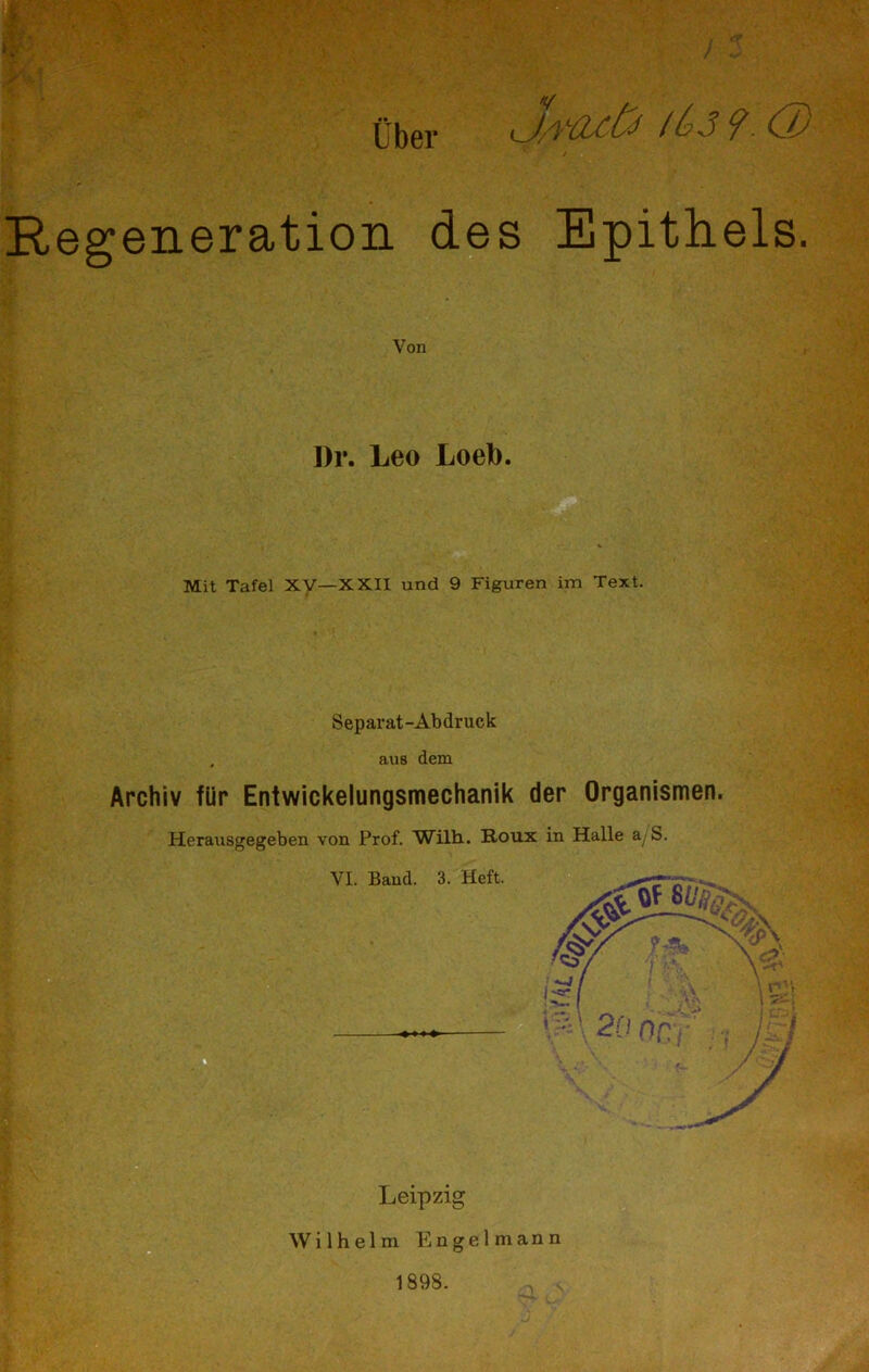 Über ■V t 3 tbS?. O) / Regeneration des Epithels. Von Dr. Leo Loeb. Mit Tafel XV-XXII und 9 Figuren im Text. Separat-Abdruck aus dem Archiv für Entwickelungsmechanik der Organismen. Herausgegeben von Prof. Wilh. Roux in Halle a/S.