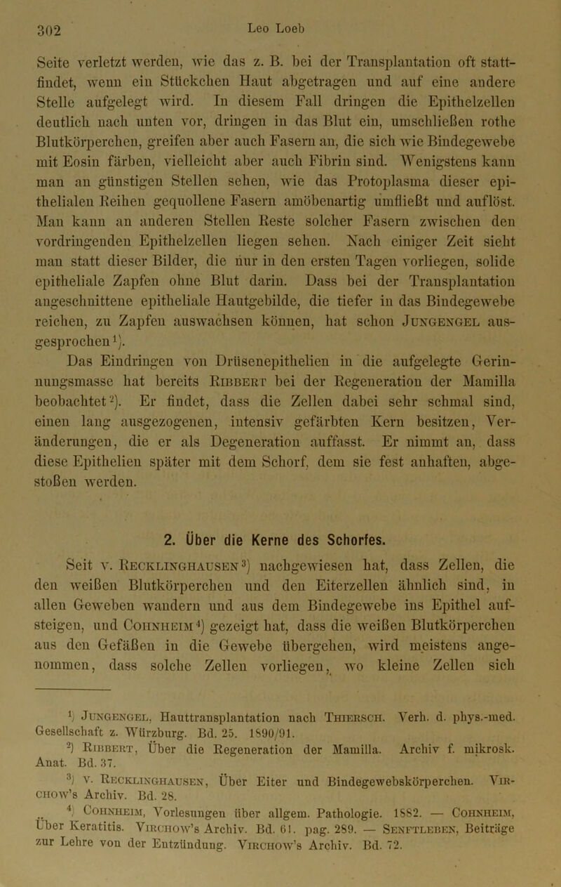 Seite verletzt werden, wie das z. B. bei der Transplantation oft statt- findet, wenn ein Stückchen Haut abgetragen und auf eine andere Stelle aufgelegt wird. In diesem Fall dringen die Epithelzellen deutlich nach unten vor, dringen in das Blut ein, umschließen rothe Blutkörperchen, greifen aber auch Fasern an, die sich wie Bindegewebe mit Eosin färben, vielleicht aber auch Fibrin sind. Wenigstens kann man an günstigen Stellen sehen, wie das Protoplasma dieser epi- thelialen Reihen gequollene Fasern amöbenartig umfließt und auf löst. Man kann an anderen Stellen Reste solcher Fasern zwischen den vordringenden Epithelzellen liegen sehen. Nach einiger Zeit sieht man statt dieser Bilder, die nur in den ersten Tagen vorliegen, solide epitheliale Zapfen ohne Blut darin. Dass bei der Transplantation angeschnittene epitheliale Hautgebilde, die tiefer in das Bindegewebe reichen, zu Zapfen aus wachsen können, hat schon Juxgengel aus- gesprochen1). Das Eindringen von Driisenepithelien in die aufgelegte Gerin- nungsmasse hat bereits Ribbert bei der Regeneration der Mamilla beobachtet'-). Er findet, dass die Zellen dabei sehr schmal sind, einen lang ausgezogenen, intensiv gefärbten Kern besitzen, Ver- änderungen, die er als Degeneration auffasst. Er nimmt an, dass diese Epithelien später mit dem Schorf, dem sie fest anhaften, abge- stoßen werden. 2. Über die Kerne des Schorfes. Seit v. Recklinghausen3) nachgewiesen hat, dass Zellen, die den weißen Blutkörperchen und den Eiterzellen ähnlich sind, in allen Geweben wandern und aus dem Bindegewebe ins Epithel auf- steigen, und Cohnheim4) gezeigt hat, dass die weißen Blutkörperchen aus den Gefäßen in die Gewebe übergehen, wird meistens ange- nommen, dass solche Zellen vorliegen, wo kleine Zellen sich b Jungengel, Hauttransplantation nacli Thiersch. Verb. d. phys.-med. Gesellschaft z. Wiirzburg. Bd. 25. 1S90/91. ’2) Ribbert, Über die Regeneration der Mamilla. Archiv f. mikrosk. Anat. Bd. 37. 3) v. Recklinghausen, Über Eiter und Bindegewebskürperchen. Vir- CHOW’s Archiv. Bd. 28. .. 4) Cohnheim, Vorlesungen über allgeru. Pathologie. 15S2. — Cohnheim, ( Vier Keratitis. Virciiow’s Archiv. Bd. 01. pag. 2S9. — Senftleben, Beiträge zur Lehre von der Entzündung. Virchow’s Archiv. Bd. 2.
