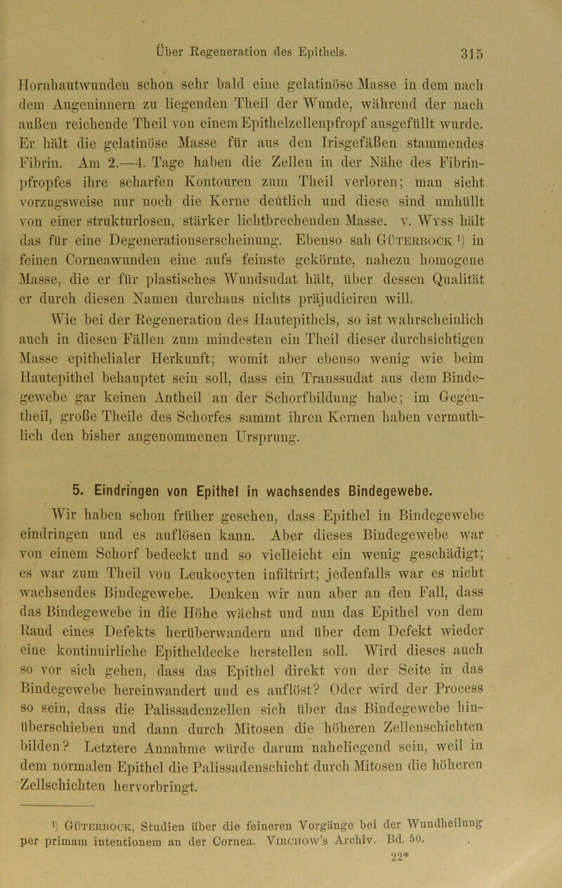 Hornhautwunden schon sehr bald eine gelatinöse Masse in dem nach dem Augeninnern zn liegenden Theil der Wunde, während der nach außen reichende Theil von einem Epithelzellenpfropf ausgefüllt wurde. Er hält die gelatinöse Masse für aus den Irisgefäßen stammendes Fibrin. Am 2.—4. Tage haben die Zellen in der Nähe des Fibrin- pfropfes ihre scharfen Kontouren zum Theil verloren; man sieht vorzugsweise nur noch die Kerne deutlich und diese sind umhüllt von einer strukturlosen, stärker lichtbrecheuden Masse, v. Wyss hält das für eine Degenerationserscheinung. Ebenso sah Güterbock *) in feinen Corneawunden eine aufs feinste gekörnte, nahezu homogene Masse, die er für plastisches Wundsudat hält, über dessen Qualität er durch diesen Namen durchaus nichts präjudiciren will. Wie bei der Regeneration des Hautepithels, so ist wahrscheinlich auch in diesen Fällen zum mindesten ein Theil dieser durchsichtigen Masse epithelialer Herkunft; womit aber ebenso wenig wie beim Hautepithel behauptet sein soll, dass ein Transsudat aus dem Binde- gewebe gar keinen Antheil an der Schorfbildung habe; im Gegen- theil, große Theile des Schorfes sammt ihren Kernen haben vermuth- lich den bisher angenommenen Ursprung. 5. Eindringen von Epithel in wachsendes Bindegewebe. Wir haben schon früher gesehen, dass Epithel in Bindegewebe eindringen und es auflösen kann. Aber dieses Bindegewebe war von einem Schorf bedeckt und so vielleicht ein wenig geschädigt; es war zum Theil von Leukocyten infiltrirt; jedenfalls war es nicht wachsendes Bindegewebe. Denken wir nun aber an den Fall, dass das Bindegewebe in die Höhe wächst und nun das Epithel von dem Rand eines Defekts herüberwandern und über dem Defekt wieder eine kontinuirliche Epitheldecke herstellen soll. Wird dieses auch so vor sich gehen, dass das Epithel direkt von der Seite in das Bindegewebe hereinwandert und es auf löst? Oder wird der Process so sein, dass die Palissadenzellen sich über das Bindegewebe hin- überschieben und dann durch Mitosen die höheren Zellenschichten bilden? Letztere Annahme würde darum naheliegend sein, weil in dem normalen Epithel die Palissadenschicht durch Mitosen die höheren Zellschichten hervorbringt. 4) Güterrock, Studien über die feineren Vorgänge bei der Wundheilung per primain intentionein an der Cornea. Virchow’s Archiv. Bd. 50. 22*