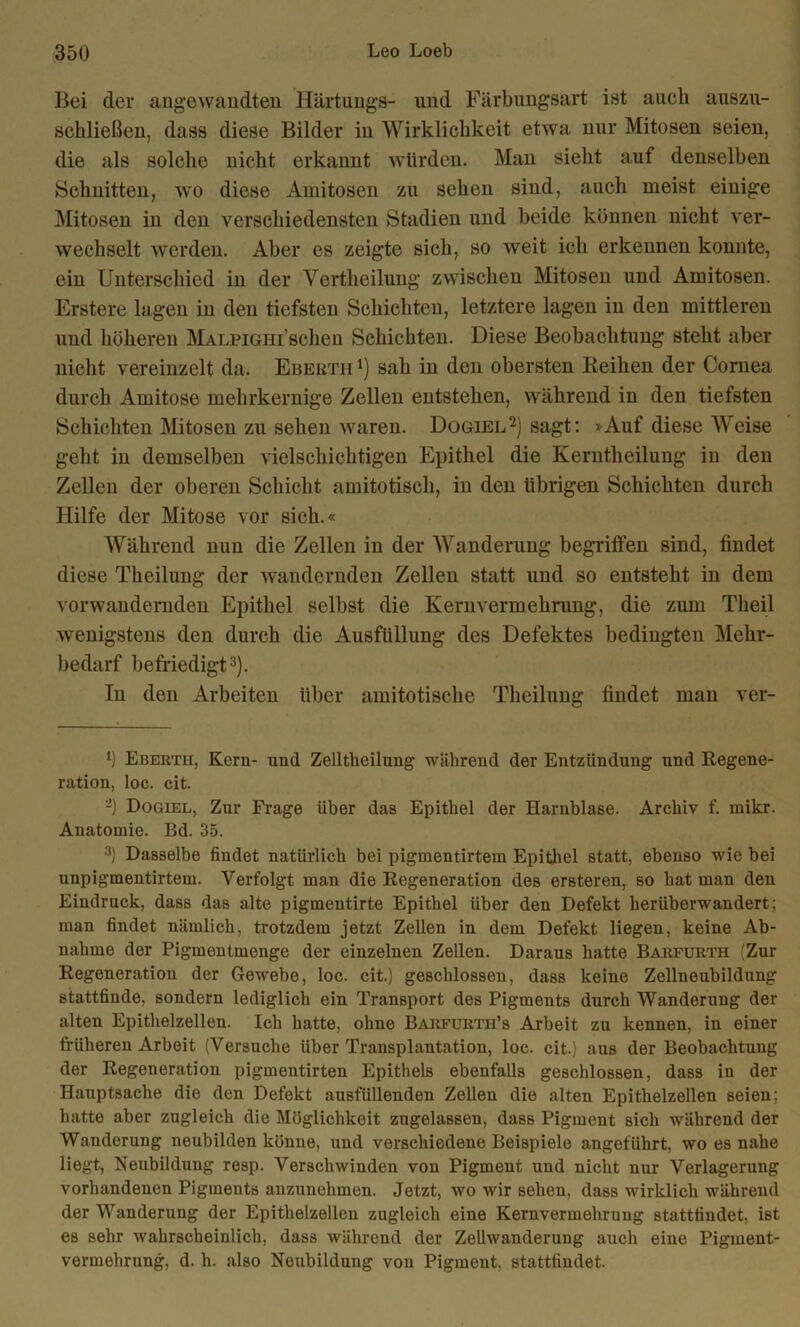 Bei der angewandten Härtungs- lind Färbungsart ist auch auszu- schließcn, dass diese Bilder in Wirklichkeit etwa nur Mitosen seien, die als solche nicht erkannt würden. Man sieht auf denselben Schnitten, wo diese Amitosen zu sehen sind, auch meist einige Mitosen in den verschiedensten Stadien und beide können nicht ver- wechselt werden. Aber es zeigte sich, so weit ich erkennen konnte, ein Unterschied in der Vertheilung zwischen Mitosen und Amitosen. Erstere lagen in den tiefsten Schichten, letztere lagen in den mittleren und höheren MALPiGHi’schen Schichten. Diese Beobachtung steht aber nicht vereinzelt da. Eberth !) sah in den obersten Reihen der Cornea durch Amitose mehrkernige Zellen entstehen, während in den tiefsten Schichten Mitosen zu sehen waren. Dogiell 2) sagt: »Auf diese Weise geht in demselben vielschichtigen Epithel die Kerntheilung in den Zellen der oberen Schicht amitotisch, in den übrigen Schichten durch Hilfe der Mitose vor sich.« Während nun die Zellen in der Wanderung begritfen sind, findet diese Theilung der wandernden Zellen statt und so entsteht in dem vor wandernden Epithel selbst die Kernvermehrung, die zum Theil wenigstens den durch die Ausfüllung des Defektes bedingten Mehr- bedarf befriedigt3). In den Arbeiten über amitotische Theilung findet man ver- l) Eberth, Kern- und Zelltheilung während der Entzündung und Regene- ration, loc. cit. '-) Dogiel, Zur Frage über das Epithel der Harnblase. Archiv f. mikr. Anatomie. Bd. 35. 3) Dasselbe findet natürlich bei pigmentirtem Epithel statt, ebenso wie bei unpigmentirtem. Verfolgt man die Regeneration des ersteren, so hat man den Eindruck, dass das alte pigmentirte Epithel über den Defekt herüberwandert; man findet nämlich, trotzdem jetzt Zellen in dem Defekt liegen, keine Ab- nahme der Pigmentmenge der einzelnen Zeüen. Daraus hatte Barfurth (Zur Regeneration der Gewebe, loc. cit.) geschlossen, dass keine Zellneubildung stattfinde, sondern lediglich ein Transport des Pigments durch Wanderung der alten Epithelzellen. Ich hatte, ohne Barfurth’s Arbeit zu kennen, in einer früheren Arbeit (Versuche über Transplantation, loc. cit.) aus der Beobachtung der Regeneration pigmentirten Epithels ebenfalls geschlossen, dass in der Hauptsache die den Defekt ausfüllenden Zellen die alten Epithelzellen seien; hatte aber zugleich die Möglichkeit zugelassen, dass Pigment sich während der Wanderung neubilden könne, und verschiedene Beispiele angeführt, wo es nahe liegt, Neubildung resp. Verschwinden von Pigment und nicht nur Verlagerung vorhandenen Pigments anzunehmen. Jetzt, wo wir sehen, dass wirklich während der Wanderung der Epithelzellen zugleich eine Kernvermehruug stattfindet, ist es sehr wahrscheinlich, dass während der Zellwanderung auch eine Pigment- vermehrung, d. h. also Neubildung von Pigment, stattfiudet.