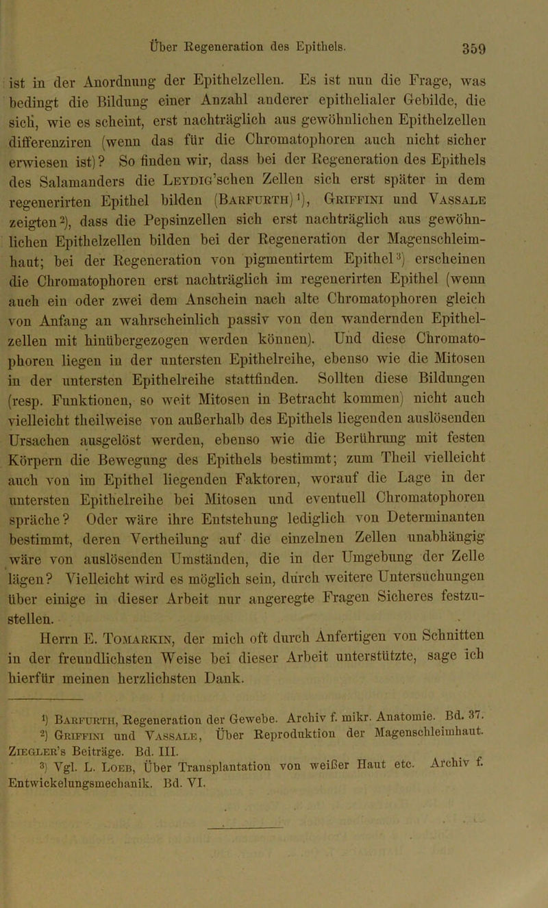 ist in der Anordnung der Epithelzellen. Es ist mm die Frage, was bedingt die Bildung einer Anzahl anderer epithelialer Gebilde, die sich, wie es scheint, erst nachträglich aus gewöhnlichen Epithelzellen differenziren (wenn das für die Chromatophoren auch nicht sicher erwiesen ist) ? So finden wir, dass bei der Regeneration des Epithels des Salamanders die LEYDia’schen Zellen sich erst später in dem regenerirten Epithel bilden (Barfurth) *), Griffini und Vassale zeigten* 2), dass die Pepsinzellen sich erst nachträglich aus gewöhn- lichen Epithelzellen bilden bei der Regeneration der Magenschleim- haut; bei der Regeneration von pigmentirtem Epithel3) erscheinen die Chromatophoren erst nachträglich im regenerirten Epithel (wenn auch ein oder zwei dem Anschein nach alte Chromatophoren gleich von Anfang an wahrscheinlich passiv von den wandernden Epithel- zellen mit hinübergezogen werden können). Und diese Chromato- phoren liegen in der untersten Epithelreihe, ebenso wie die Mitosen in der untersten Epithelreihe stattfinden. Sollten diese Bildungen (resp. Funktionen, so weit Mitosen in Betracht kommen) nicht auch vielleicht tlieilweise von außerhalb des Epithels liegenden auslösenden Ursachen ausgelöst werden, ebenso wie die Berührung mit festen Körpern die Bewegung des Epithels bestimmt; zum Tlieil vielleicht auch von im Epithel liegenden Faktoren, worauf die Lage in der untersten Epithelreihe bei Mitosen und eventuell Chromatophoren spräche? Oder wäre ihre Entstehung lediglich von Determinanten bestimmt, deren Vertheilung auf die einzelnen Zellen unabhängig wäre von auslösenden Umständen, die in der Umgebung der Zelle lägen? Vielleicht wird es möglich sein, durch weitere Untersuchungen über einige in dieser Arbeit nur angeregte Fragen Sicheres festzu- stellen. Herrn E. Tomarkin, der mich oft durch Anfertigen von Schnitten in der freundlichsten Weise bei dieser Arbeit unterstützte, sage ich hierfür meinen herzlichsten Dank. *) Barfurth, Regeneration der Gewebe. Archiv f. rnikr. Anatomie. Bd. 3/. 2) Griffini und Vassale, Über Reproduktion der Magenschleimhaut. Zeegler’s Beiträge. Bd. III. 3) Vgl. L. Loeb, Über Transplantation von weißer Haut etc. Archiv f.