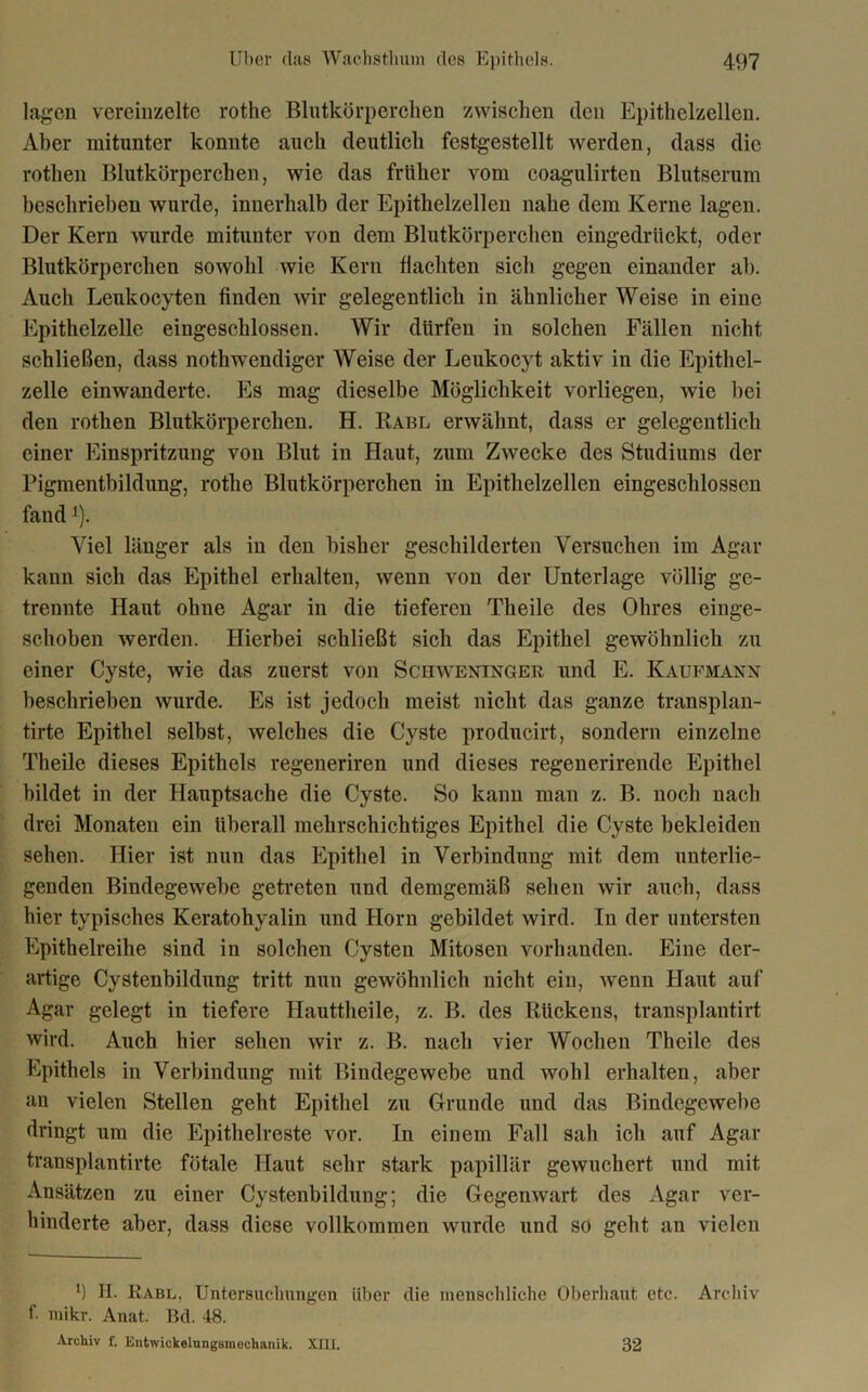 lagen vereinzelte rothe Blutkörperchen zwischen den Epithelzellen. Aber mitunter konnte auch deutlich festgestellt werden, dass die rothen Blutkörperchen, wie das früher vom coagulirten Blutserum beschriehen wurde, innerhalb der Epithelzellen nahe dem Kerne lagen. Der Kern wurde mitunter von dem Blutkörperchen eingedrückt, oder Blutkörperchen sowohl wie Kern flachten sich gegen einander ah. Auch Leukocyten finden wir gelegentlich in ähnlicher Weise in eine Epithelzelle eingeschlossen. Wir dürfen in solchen Fällen nicht schließen, dass nothwendiger Weise der Leukocyt aktiv in die Epithel- zelle einwanderte. Es mag dieselbe Möglichkeit vorliegen, wie hei den rothen Blutkörperchen. H. Rabl erwähnt, dass er gelegentlich einer Einspritzung von Blut in Haut, zum Zwecke des Studiums der Pigmentbildung, rothe Blutkörperchen in Epithelzellen eingeschlosscn fandx). Viel länger als in den bisher geschilderten Versuchen im Agar kann sich das Epithel erhalten, wenn von der Unterlage völlig ge- trennte Haut ohne Agar in die tieferen Theile des Ohres einge- schoben werden. Hierbei schließt sich das Epithel gewöhnlich zu einer Cyste, wie das zuerst von Schweninger und E. Kaufmann beschrieben wurde. Es ist jedoch meist nicht das ganze transplan- tirte Epithel selbst, welches die Cyste producirt, sondern einzelne Theile dieses Epithels regeneriren und dieses regenerirende Epithel bildet in der Hauptsache die Cyste. So kann man z. B. noch nach drei Monaten ein überall mehrschichtiges Epithel die Cyste bekleiden sehen. Hier ist nun das Epithel in Verbindung mit dem unterlie- genden Bindegewebe getreten und demgemäß sehen wir auch, dass hier typisches Keratohyalin und Horn gebildet wird. In der untersten Epithelreihe sind in solchen Cysten Mitosen vorhanden. Eine der- artige Cystenbildung tritt nun gewöhnlich nicht ein, wenn Haut auf Agar gelegt in tiefere Hauttheile, z. B. des Rückens, transplantirt wird. Auch hier sehen wir z. B. nach vier Wochen Theile des Epithels in Verbindung mit Bindegewebe und wohl erhalten, aber an vielen Stellen geht Epithel zu Grunde und das Bindegewebe dringt um die Epithelreste vor. In einem Fall sah ich auf Agar transplantirte fötale Haut sehr stark papillär gewuchert und mit Ansätzen zu einer Cystenbildung; die Gegemvart des Agar ver- hinderte aber, dass diese vollkommen wurde und so geht an vielen l) H. Rabl, Untersuchungen über die menschliche Oberhaut etc. Archiv f. mikr. Anat. Bd. 48. Archiv f. Entwickelungsraoehanik. XUI. 32