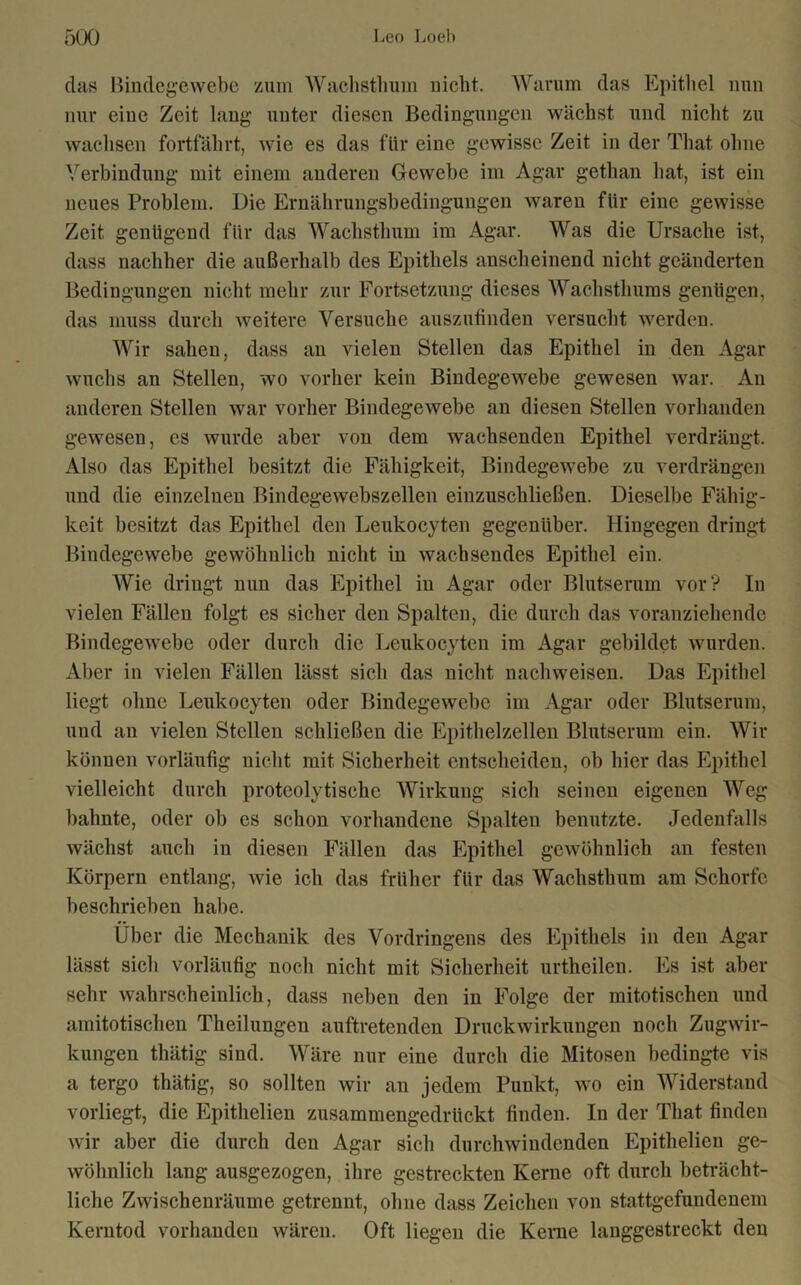 das Bindegewebe zum Wachsthum nicht. Warum das Epithel nun nur eine Zeit lang unter diesen Bedingungen wächst und nicht zu wachsen fortfährt, wie es das für eine gewisse Zeit in der That ohne Verbindung mit einem anderen Gewebe im Agar gethan hat, ist ein neues Problem. Die Ernährungsbedingungen waren für eine gewisse Zeit genügend für das Wachsthum im Agar. Was die Ursache ist, dass nachher die außerhalb des Epithels anscheinend nicht geänderten Bedingungen nicht mehr zur Fortsetzung dieses Wachsthums genügen, das muss durch weitere Versuche auszufinden versucht werden. Wir sahen, dass an vielen Stellen das Epithel in den Agar wuchs an Stellen, wo vorher kein Bindegewebe gewesen war. An anderen Stellen war vorher Bindegewebe an diesen Stellen vorhanden gewesen, es wurde aber von dem wachsenden Epithel verdrängt. Also das Epithel besitzt die Fähigkeit, Bindegewebe zu verdrängen und die einzelnen Bindegewebszellen einzuschließen. Dieselbe Fähig- keit besitzt das Epithel den Leukocyten gegenüber. Hingegen dringt Bindegewebe gewöhnlich nicht in wachsendes Epithel ein. AVie dringt nun das Epithel in Agar oder Blutserum vor? In vielen Fällen folgt es sicher den Spalten, die durch das voranziehende Bindegewebe oder durch die Leukocyten im Agar gebildet wurden. Aber in vielen Fällen lässt sich das nicht naclnveisen. Das Epithel liegt ohne Leukocyten oder Bindegewebe im Agar oder Blutserum, und an vielen Stellen schließen die Epithelzellen Blutserum ein. AVir können vorläufig nicht mit Sicherheit entscheiden, ob hier das Epithel vielleicht durch proteolytische Wirkung sich seinen eigenen AAreg bahnte, oder ob cs schon vorhandene Spalten benutzte. Jedenfalls wächst auch in diesen Fällen das Epithel gewöhnlich an festen Körpern entlang, wie ich das früher für das Wachsthum am Schorfe beschrieben habe. Über die Mechanik des Vordringens des Epithels in den Agar lässt sich vorläufig noch nicht mit Sicherheit urtheilen. Es ist aber sehr wahrscheinlich, dass neben den in Folge der mitotischen und amitotischen Theilungen auftretenden Druckwirkungen noch Zugwir- kungen thätig sind. Wäre nur eine durch die Mitosen bedingte vis a tergo thätig, so sollten wir an jedem Punkt, wo ein Widerstand vorliegt, die Epithelien zusammengedrückt finden. In der That finden wir aber die durch den Agar sich durchwindenden Epithelien ge- wöhnlich lang ausgezogen, ihre gestreckten Kerne oft durch beträcht- liche Zwischenräume getrennt, ohne dass Zeichen von stattgefundenem Kerntod vorhanden wären. Oft liegen die Kerne langgestreckt den