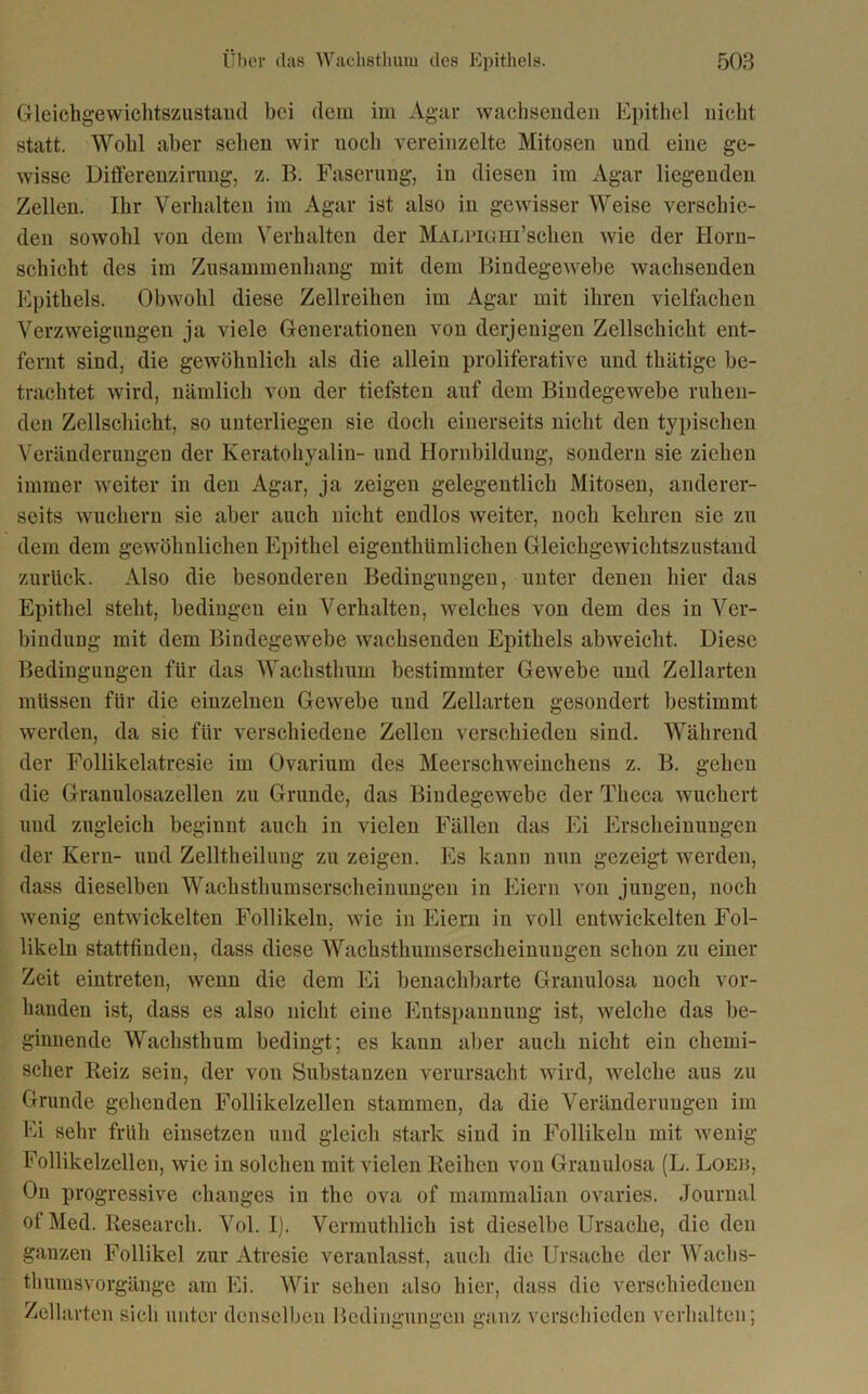 Gleichgewichtszustand bei dem im Agar wachsenden Epithel nicht statt. Wohl aber sehen wir noch vereinzelte Mitosen und eine ge- wisse Differenzirung, z. B. Faserung, in diesen im Agar liegenden Zellen. Ihr Verhalten im Agar ist also in gewisser Weise verschie- den sowohl von dem Verhalten der MALPiöHi’schen wie der Horn- schicht des im Zusammenhang mit dem Bindegewebe wachsenden Epithels. Obwohl diese Zellreihen im Agar mit ihren vielfachen Verzweigungen ja viele Generationen von derjenigen Zellschicht ent- fernt sind, die gewöhnlich als die allein proliferative und thätige be- trachtet wird, nämlich von der tiefsten auf dem Bindegewebe ruhen- den Zellschicht, so unterliegen sie doch einerseits nicht den typischen Veränderungen der Keratohyalin- und Hornbildung, sondern sie ziehen immer weiter in den Agar, ja zeigen gelegentlich Mitosen, anderer- seits wuchern sie aber auch nicht endlos weiter, noch kehren sie zu dem dem gewöhnlichen Epithel eigenthiimlichen Gleichgewichtszustand zurück. Also die besonderen Bedingungen, unter denen hier das Epithel steht, bedingen ein Verhalten, welches von dem des in Ver- bindung mit dem Bindegewebe wachsenden Epithels abweiclit. Diese Bedingungen für das Wachstlmm bestimmter Gewebe und Zellarten müssen für die einzelnen Gewebe und Zellarten gesondert bestimmt werden, da sie für verschiedene Zellen verschieden sind. Während der Follikelatresie im Ovarium des Meerschweinchens z. B. gehen die Granulosazellen zu Grunde, das Bindegewebe der Tlieca wuchert und zugleich beginnt auch in vielen Fällen das Ei Erscheinungen der Kern- und Zelltheilung zu zeigen. Es kann nun gezeigt werden, dass dieselben Wachsthumserscheinungen in Eiern von jungen, noch wenig entwickelten Follikeln, wie in Eiern in voll entwickelten Fol- likeln stattfinden, dass diese Wacksthuinserscheinungen schon zu einer Zeit eintreten, wenn die dem Ei benachbarte Granulosa noch vor- handen ist, dass es also nicht eine Entspannung ist, welche das be- ginnende Wachsthum bedingt; es kann aber auch nicht ein chemi- scher Iieiz sein, der von Substanzen verursacht wird, welche aus zu Grunde gehenden Follikelzellen stammen, da die Veränderungen im Ei sehr früh einsetzen und gleich stark sind in Follikeln mit wenig Follikelzellen, wie in solchen mit vielen Reihen von Granulosa (L. Loeb, On progressive changes in the ova of mammalian ovaries. Journal ot Med. Research. Vol. I). Vermuthlich ist dieselbe Ursache, die den ganzen Follikel zur Atresie veranlasst, auch die Ursache der Wachs- thumsvorgänge am Ei. Wir sehen also hier, dass die verschiedenen Zellarten sich unter denselben Bedingungen ganz verschieden verhalten;