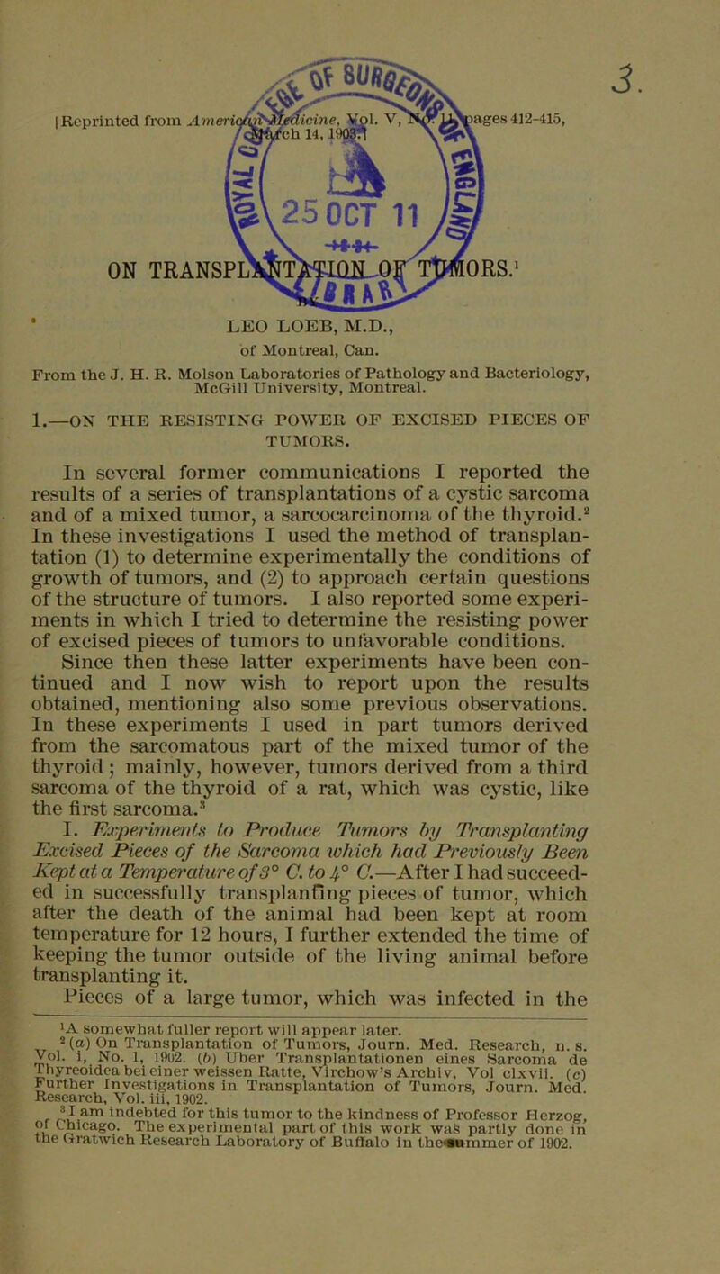 | Reprinted from Ameri ON * LEO LOEB, M.D., of Montreal, Can. From the J. H. R. Molson Laboratories of Pathology and Bacteriology, McGill University, Montreal. 1.—ON THE RESISTING POWER OF EXCISED PIECES OF TUMORS. In several former communications I reported the results of a series of transplantations of a cystic sarcoma and of a mixed tumor, a sarcocarcinoma of the thyroid.* 2 In these investigations I used the method of transplan- tation (1) to determine experimentally the conditions of growth of tumors, and (2) to approach certain questions of the structure of tumors. I also reported some experi- ments in which I tried to determine the resisting power of excised pieces of tumors to unfavorable conditions. Since then these latter experiments have been con- tinued and I now wish to report upon the results obtained, mentioning also some previous observations. In these experiments I used in part tumors derived from the sarcomatous part of the mixed tumor of the thyroid; mainly, however, tumors derived from a third sarcoma of the thyroid of a rat, which was cystic, like the first sarcoma.3 I. Experiments to Produce Tumors by Transplanting Excised Pieces of the Sarcoma which had Previously Been Kept at a Temperature of 3° C. to If C.—After I had succeed- ed in successfully transplanting pieces of tumor, which after the death of the animal had been kept at room temperature for 12 hours, I further extended the time of keeping the tumor outside of the living animal before transplanting it. Pieces of a large tumor, which was infected in the ■A somewhat fuller report will appear later. 2 (a) On Transplantation of Tumors, Journ. Med. Research, n. s. Voi. i, No. 1, 1902. (6) Uber Transplantationen eines Sarcoma de Ihyreoidea beieiner weissen Ratte, Virchow’s Archiv. Vol clxvii. (c) Further Investigations in Transplantation of Tumors, Journ. Med. Research, Vol. iii, 1902. r JII.am indebted for this tumor to the kindness of Professor Herzog, cag2- The experimental part of this work was partly done In the Gratwich Research Laboratory of Buffalo in the«unmerof 1902.