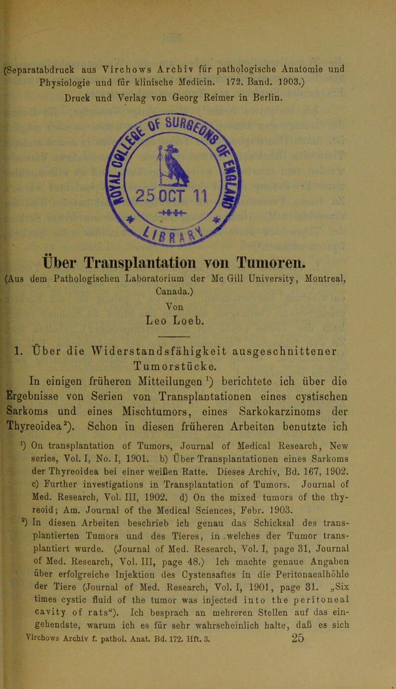 (Separatabdruck aus Virchows Archiv für pathologische Anatomie und Physiologie und für klinische Medicin. 172. Band. 1903.) Druck und Verlag von Georg Reimer in Berlin. Über Transplantation von Tumoren. (Aus dem Pathologischen Laboratorium der Mc Gill University, Montreal, Canada.) Von Leo Loeb. 1. Über die Widerstandsfähigkeit ausgeschnittener T um orstücke. In einigen früheren Mitteilungen J) berichtete ich über die Ergebnisse von Serien von Transplantationen eines cystischen Sarkoms und eines Mischtumors, eines Sarkokarzinoms der Thyreoidea2). Schon in diesen früheren Arbeiten benutzte ich ’) On transplantation of Tumors, Journal of Medical Research, New series, Vol. I, No. I, 1901. b) Über Transplantationen eines Sarkoms der Thyreoidea bei einer weißen Ratte. Dieses Archiv, Bd. 167, 1902. c) Further investigations in Transplantation of Tumors. Journal of Med. Research, Vol. III, 1902. d) On the mixed tumors of the thy- reoid; Am. Journal of the Medical Sciences, Febr. 1903. *) In diesen Arbeiten beschrieb ich genau das Schicksal des trans- plantierten Tumors und des Tieres, in welches der Tumor trans- plantiert wurde. (Journal of Med. Research, Vol. I, page 31, Journal of Med. Research, Vol. III, page 48.) Ich machte genaue Angaben über erfolgreiche Injektion des Cystensaftes in die Peritonaealhöhle der Tiere (Journal of Med. Research, Vol. I, 1901, page 31. „Six times cystic fluid of the tumor was injected into the peritoneal cavity of rats“). Ich besprach an mehreren Stellen auf das ein- gehendste, warum ich es für sehr wahrscheinlich halte, daß es sich Virchows Archiv f. pathol. Anat. Bd. 172. Hft. 3. 25