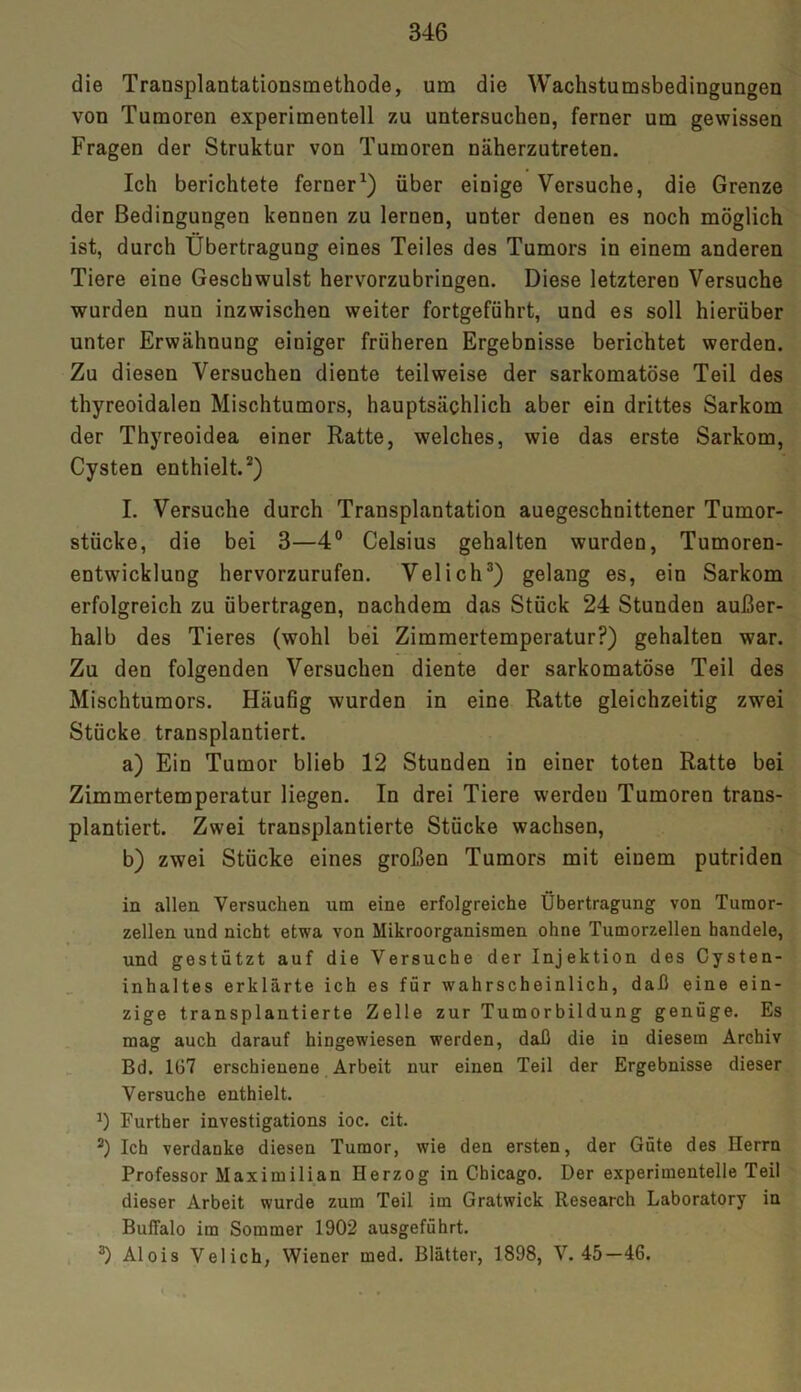 die Transplantationsmethode, um die Wachstumsbedingungen von Tumoren experimentell zu untersuchen, ferner um gewissen Fragen der Struktur von Tumoren näherzutreten. Ich berichtete ferner1) über einige Versuche, die Grenze der Bedingungen kennen zu lernen, unter denen es noch möglich ist, durch Übertragung eines Teiles des Tumors in einem anderen Tiere eine Geschwulst hervorzubringen. Diese letzteren Versuche wurden nun inzwischen weiter fortgeführt, und es soll hierüber unter Erwähnung einiger früheren Ergebnisse berichtet werden. Zu diesen Versuchen diente teilweise der sarkomatöse Teil des thyreoidalen Mischtumors, hauptsächlich aber ein drittes Sarkom der Thyreoidea einer Ratte, welches, wie das erste Sarkom, Cysten enthielt.2) I. Versuche durch Transplantation auegeschnittener Tumor- stücke, die bei 3—4° Celsius gehalten wurden, Tumoren- entwicklung hervorzurufen. Velich3) gelang es, ein Sarkom erfolgreich zu übertragen, nachdem das Stück 24 Stunden außer- halb des Tieres (wohl bei Zimmertemperatur?) gehalten war. Zu den folgenden Versuchen diente der sarkomatöse Teil des Mischtumors. Häufig wurden in eine Ratte gleichzeitig zwrei Stücke transplantiert. a) Ein Tumor blieb 12 Stunden in einer toten Ratte bei Zimmertemperatur liegen. In drei Tiere werdeu Tumoren trans- plantiert. Zwei transplantierte Stücke wachsen, b) zwei Stücke eines großen Tumors mit einem putriden in allen Versuchen um eine erfolgreiche Übertragung von Tumor- zellen und nicht etwa von Mikroorganismen ohne Tumorzellen handele, und gestützt auf die Versuche der Injektion des Cysten- inhaltes erklärte ich es für wahrscheinlich, daß eine ein- zige transplantierte Zelle zur Tumorbildung genüge. Es mag auch darauf hingewiesen werden, daß die in diesem Archiv Bd. 107 erschienene Arbeit nur einen Teil der Ergebnisse dieser Versuche enthielt. J) Further investigations ioc. cit. 2) Ich verdanke diesen Tumor, wie den ersten, der Güte des Herrn Professor Maximilian Herzog in Chicago. Der experimentelle Teil dieser Arbeit wurde zum Teil im Gratwick Research Laboratory in Buffalo im Sommer 1902 ausgeführt. 3) Alois Velich, Wiener med. Blätter, 1898, V. 45—46.