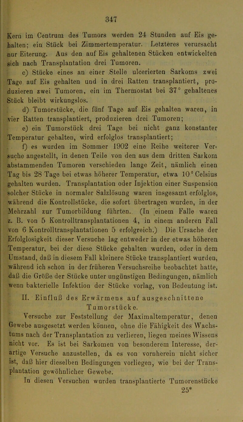 Kern im Centrum des Tumors werden 24 Stunden auf Eis ge- halten; eiu Stück bei Zimmertemperatur. Letzteres verursacht nur Eiterung. Aus den auf Eis gehaltenen Stücken entwickelten sich nach Transplantation drei Tumoren. c) Stücke eines an einer Stelle ulcerierten Sarkoms zwei Tage auf Eis gehalten und in drei Ratten transplantiert, pro- duzieren zwei Tumoren, ein im Thermostat bei 37° gehaltenes Stück bleibt wirkungslos. d) Tumorstücke, die fünf Tage auf Eis gehalten waren, in vier Ratten transplantiert, produzieren drei Tumoren; e) ein Tumorstück drei Tage bei nicht ganz konstanter Temperatur gehalten, wird erfolglos transplantiert; f) es wurden im Sommer 1902 eine Reihe weiterer Ver- suche angestellt, in denen Teile von den aus dem dritten Saikom abstammenden Tumoren verschieden lange Zeit, nämlich einen Tag bis 28 Tage bei etwas höherer Temperatur, etwa 10° Celsius gehalten wurden. Transplantation oder Injektion einer Suspension solcher Stücke in normaler Salzlösung waren insgesamt erfolglos, während die Kontrollstücke, die sofort übertragen wurden, in der Mehrzahl zur Tumorbilduug führten. (In einem Falle waren z. B. von 5 Kontrolltransplantationen 4, in einem anderen Fall von 6 Kontrolltransplantationen 5 erfolgreich.) Die Ursache der Erfolglosigkeit dieser Versuche lag entweder in der etwas höheren Temperatur, bei der diese Stücke gehalten wurden, oder in dem Umstand, daß in diesem Fall kleinere Stücke transplantiert wurden, während ich schon in der früheren Versuchsreihe beobachtet hatte, daß die Größe der Stücke unter ungünstigen Bedingungen, nämlich wenn bakterielle Infektion der Stücke vorlag, von Bedeutung ist. II. Einfluß des Erwärmens auf ausgeschnittene Tumorstücke. Versuche zur Feststellung der Maximaltemperatur, denen Gewebe ausgesetzt werden können, ohne die Fähigkeit des Wachs- tums nach der Transplantation zu verlieren, liegen meines Wissens nicht vor. Es ist bei Sarkomen von besonderem Interesse, der- artige Versuche anzustellen, da es von vornherein nicht sicher ist, daß hier dieselben Bedingungen vorliegen, wie bei der Trans- plantation gewöhnlicher Gewebe. In diesen Versuchen wurden transplantierte Tumorenstücke 25*