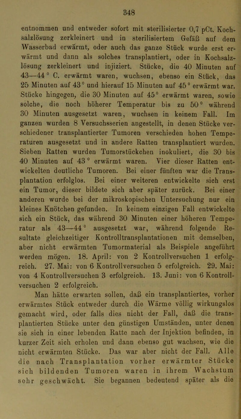 entnommen und entweder sofort mit sterilisierter 0,7 pCt. Koch- salzlösung zerkleinert und in sterilisiertem Gefäß auf dem Wasserbad erwärmt, oder auch das ganze Stück wurde erst er- wärmt und dann als solches transplantiert, oder in Kochsalz- lösung zerkleinert und injiziert. Stücke, die 40 Minuten auf 43—44° C. erwärmt waren, wuchsen, ebenso ein Stück, das 25 Minuten auf 43° und hierauf 15 Minuten auf 45° erwärmt war. Stücke hingegen, die 30 Minuten auf 45° erwärmt waren, sowie solche, die noch höherer Temperatur bis zu 50° während 30 Minuten ausgesetzt waren, wuchsen in keinem Fall. Im ganzen wurden 8 Versuchsserien angestellt, in denen Stücke ver- schiedener transplantierter Tumoren verschieden hohen Tempe- raturen ausgesetzt und in andere Ratten transplantiert wurden. Sieben Ratten wurden Tumorstückchen inokuliert, die 30 bis 40 Minuten auf 43 0 erwärmt waren. Vier dieser Ratten ent- wickelten deutliche Tumoren. Bei einer fünften war die Trans- plantation erfolglos. Bei einer weiteren entwickelte sich erst ein Tumor, dieser bildete sich aber später zurück. Bei einer anderen wurde bei der mikroskopischen Untersuchung nur ein kleines Knötchen gefunden. In keinem einzigen Fall entwickelte sich ein Stück, das während 30 Minuten einer höheren Tempe- ratur als 43—44° ausgesetzt war, während folgende Re- sultate gleichzeitiger Kontrolltransplautationen mit demselben, aber nicht erwärmten Tumormaterial als Beispiele angeführt werden mögen. 18. April: von 2 Kontrollversuchen 1 erfolg- reich. 27. Mai: von 6 Kontrollversuchen 5 erfolgreich. 29. Mai: von 4 Kontrollversuchen 3 erfolgreich. 13. Juni: von 6 Kontroll- versuchen 2 erfolgreich. Man hätte erwarten sollen, daß ein transplantiertes, vorher erwärmtes Stück entweder durch die Wärme völlig wirkungslos gemacht wird, oder falls dies nicht der Fall, daß die trans- plantierten Stücke unter den günstigen Umständen, unter denen sie sich in einer lebenden Ratte nach der Injektion befinden, in kurzer Zeit sich erholen und dann ebenso gut wachsen, wie die nicht erwärmten Stücke. Das war aber nicht der Fall. Alle die nach Transplantation vorher erwärmter Stücke sich bildenden Tumoren waren in ihrem Wachstum sehr geschwächt. Sie begannen bedeutend später als die