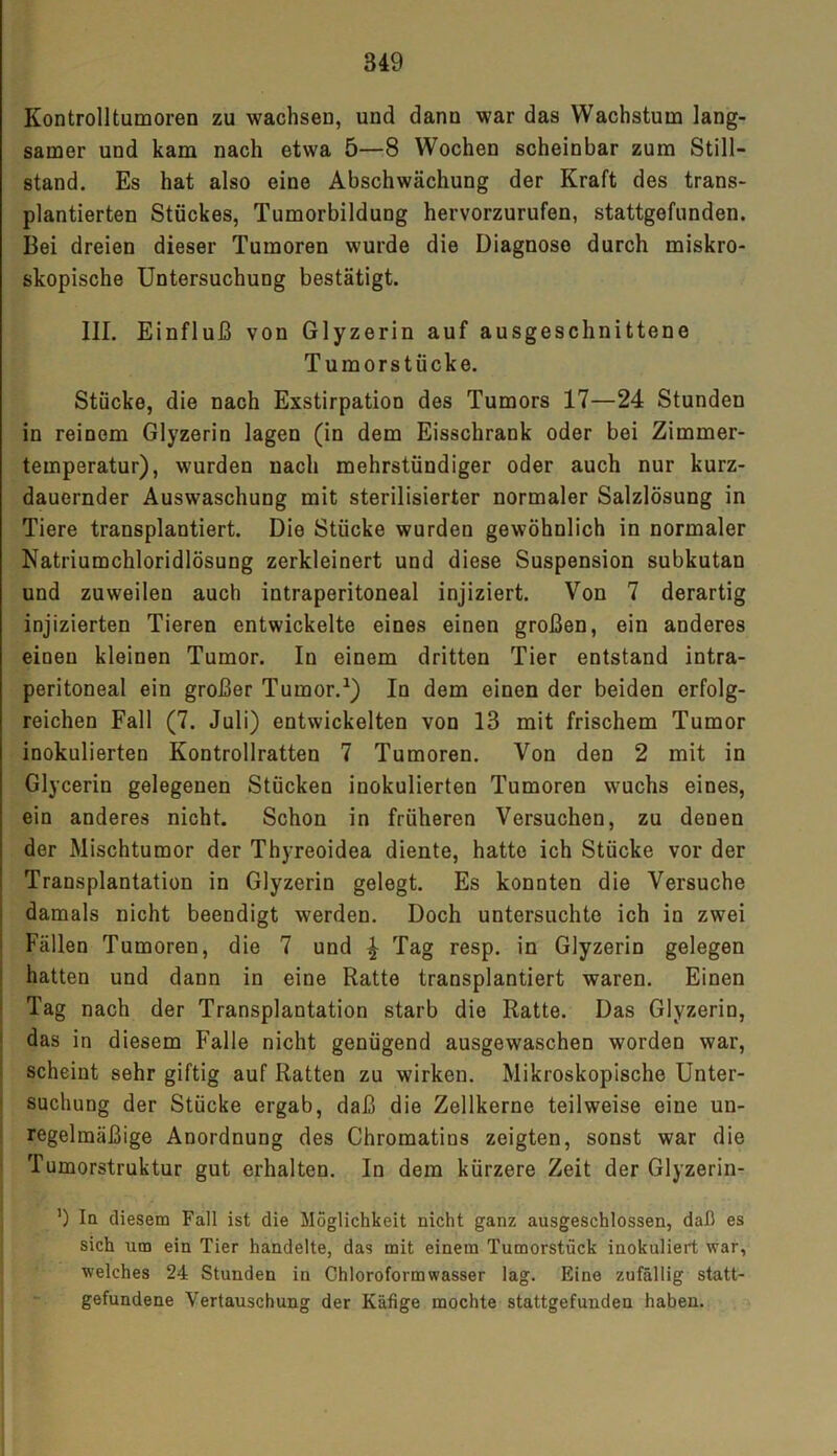 Kontrolltumoren zu wachsen, und dann war das Wachstum lang- samer und kam nach etwa 5—8 Wochen scheinbar zum Still- stand. Es hat also eine Abschwächung der Kraft des trans- plantierten Stückes, Tumorbildung hervorzurufen, stattgefunden. Bei dreien dieser Tumoren wurde die Diagnose durch miskro- skopische Untersuchung bestätigt. III. Einfluß von Glyzerin auf ausgeschnittene Tumorstücke. Stücke, die nach Exstirpation des Tumors 17—24 Stunden in reinem Glyzerin lagen (in dem Eisschrank oder bei Zimmer- temperatur), wurden nach mehrstündiger oder auch nur kurz- dauernder Auswaschung mit sterilisierter normaler Salzlösung in Tiere transplantiert. Die Stücke wurden gewöhnlich in normaler Natriumchloridlösung zerkleinert und diese Suspension subkutan und zuweilen auch intraperitoneal injiziert. Von 7 derartig injizierten Tieren entwickelte eines einen großen, ein anderes einen kleinen Tumor. In einem dritten Tier entstand intra- peritoneal ein großer Tumor.1) In dem einen der beiden erfolg- reichen Fall (7. Juli) entwickelten von 13 mit frischem Tumor inokulierten Kontrollratten 7 Tumoren. Von den 2 mit in Glycerin gelegenen Stücken inokulierten Tumoren wuchs eines, ein anderes nicht. Schon in früheren Versuchen, zu denen der Mischtumor der Thyreoidea diente, hatte ich Stücke vor der Transplantation in Glyzerin gelegt. Es konnten die Versuche damals nicht beendigt werden. Doch untersuchte ich in zwei Fällen Tumoren, die 7 und ^ Tag resp. in Glyzerin gelegen hatten und dann in eine Ratte transplantiert waren. Einen Tag nach der Transplantation starb die Ratte. Das Glyzerin, das in diesem Falle nicht genügend ausgewaschen worden war, scheint sehr giftig auf Ratten zu wirken. Mikroskopische Unter- suchung der Stücke ergab, daß die Zellkerne teilweise eine un- regelmäßige Anordnung des Chromatins zeigten, sonst war die Tumorstruktur gut erhalten. In dem kürzere Zeit der Glyzerin- ') In diesem Fall ist die Möglichkeit nicht ganz ausgeschlossen, daß es sich um ein Tier handelte, das mit einem Tumorstück inokuliert war, welches 24 Stunden in Chloroformwasser lag. Eine zufällig statt- gefundene Vertauschung der Käfige mochte stattgefunden haben.