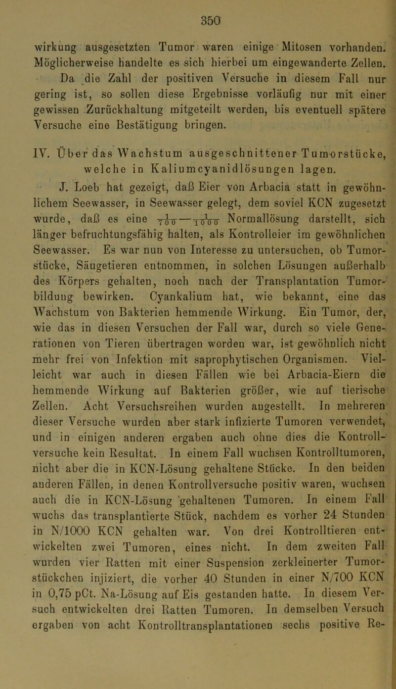 Wirkung ausgesetzten Tumor waren einige Mitosen vorhanden. Möglicherweise handelte es sich hierbei um eingewanderte Zellen. Da die Zahl der positiven Versuche in diesem Fall nur gering ist, so sollen diese Ergebnisse vorläufig nur mit einer gewissen Zurückhaltung mitgeteilt werden, bis eventuell spätere Versuche eine Bestätigung bringen. IV. Über das Wachstum ausgeschnittener Tumorstücke, welche in Kaliumcyanidlösungen lagen. J. Loeb hat gezeigt, daß Eier von Arbacia statt in gewöhn- lichem Seewasser, in Seewasser gelegt, dem soviel KCN zugesetzt wurde, daß es eine — yuVtt Normallösung darstellt, sich länger befruchtungsfähig halten, als Kontrolleier im gewöhnlichen Seewasser. Es war nun von Interesse zu untersuchen, ob Tumor- stücke, Säugetieren entnommen, in solchen Lösungen außerhalb des Körpers gehalten, noch nach der Transplantation Tumor- bildung bewirken. Cyankalium hat, wie bekannt, eine das Wachstum von Bakterien hemmende Wirkung. Ein Tumor, der, wie das in diesen Versuchen der Fall war, durch so viele Gene- rationen von Tieren übertragen worden war, ist gewöhnlich nicht mehr frei von Infektion mit saprophytischen Organismen. Viel- leicht war auch in diesen Fällen wie bei Arbacia-Eiern die hemmende Wirkung auf Bakterien größer, wie auf tierische Zellen. Acht Versuchsreihen wurden augestellt. In mehreren dieser Versuche wurden aber stark infizierte Tumoren verwendet, und in einigen anderen ergaben auch ohne dies die Kontroll- versuche kein Resultat. In einem Fall wuchsen Kontrolltumoren, nicht aber die in KCN-Lösung gehaltene Stücke. In den beiden anderen Fällen, in denen Kontrollversuche positiv waren, wuchsen auch die in KCN-Lösung 'gehaltenen Tumoren. In einem Fall wuchs das transplantierte Stück, nachdem es vorher 24 Stunden in N/1000 KCN gehalten war. Von drei Kontrollieren ent- wickelten zwei Tumoren, eines nicht. In dem zweiten Fall wurden vier Ratten mit einer Suspension zerkleinerter Tumor- stückchen injiziert, die vorher 40 Stunden in einer N/700 KCN in 0,75 pCt. Na-Lösung auf Eis gestanden hatte. In diesem \ er- such entwickelten drei Ratten Tumoren. In demselben Versuch ergaben von acht Kontrolltransplantationen sechs positive Re-