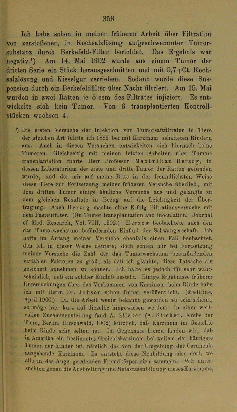 35B Ich habe schon in meiner früheren Arbeit über Filtration von zerstoßener, in Kochsalzlösung aufgeschweinmter Tumor- substanz durch Berkefeld-Filter berichtet. Das Ergebnis war negativ.1) Am 14. Mai 1902 wurde aus einem Tumor der dritten Serie ein Stück herausgeschnitten und mit 0,7 pCt. Koch- salzlösung und Kieselgur zerrieben. Sodann wurde diese Sus- pension durch ein Berkefeldfilter über Nacht filtriert. Am 15. Mai wurden in zwei Ratten je 5 ccm des Filtrates injiziert. Es ent- wickelte sich kein Tumor. Von 6 transplantierten Kontroll- stücken wuchsen 4. J) Die ersten Versuche der Injektion von Tumorsaftfiltraten in Tiere der gleichen Art führte ich 1899 bei mit Karzinom behafteten Rindern aus. Auch in diesen Versuchen entwickelten sich hiernach keine Tumoren. Gleichzeitig mit meinen letzten Arbeiten über Tumor- transplantation führte Herr Professor Maximilian Herzog, in dessen Laboratorium der erste und dritte Tumor der Ratten gefunden wurde, und der mir auf meine Bitte in der freundlichsten Weise diese Tiere zur Fortsetzung meiner früheren Versuche überließ, mit dem dritten Tumor einige ähnliche Versuche aus und gelangte zu dem gleichen Resultate in Bezug auf die Leichtigkeit der Über- tragung. Auch Herzog machte ohne Erfolg Filtrationsversuche mit dem Pasteurfilter. (On Tumor transplantation and inoculation. Journal of Med. Research, Vol. VIII, 1902.) Herzog beobachtete auch den das Tumorwachstum befördernden Einfluß der Schwangerschaft. Ich hatte im Anfang meiner Versuche ebenfalls einen Fall beobachtet, den ich in dieser Weise deutete; doch schien mir bei Fortsetzung meiner Versuche die Zahl der das Tumorwachstum beeinflußenden variablen Faktoren zu groß, als daß ich glaubte, diese Tatsache als gesichert annehmen zu können. Ich halte es jedoch für sehr wahr- scheinlich, daß ein solcher Einfluß besteht. Einige Ergebnisse früherer Untersuchungen über das Vorkommen von Karzinom beim Rinde habe ich mit Herrn Dr. Jobsou schon früher veröffentlicht. (Medicine, April 1900.) Da die Arbeit wenig bekannt geworden zu sein scheint, so möge hier kurz auf dieselbe hingewiesen werden. In einer wert- vollen Zusammenstellung fand A. Sticker (A. Sticker, Krebs der Tiere, Berlin, ITirscbwald, 1902) kürzlich, daß Karzinom im Gesichte beim Rinde sehr selten ist. Im Gegensatz hierzu fanden wir, daß in Amerika ein bestimmtes Gesichtskarzinom bei weitem der häufigste Tumor der Rinder ist, nämlich das von der Umgebung der Caruncula ausgehende Karzinom. Es entsteht diese Neubildung also dort, wo alle in das Auge geratenden Fremdkörper sich sammeln. Wir unter- suchten genau die Ausbreitung und Metastasenbildung dieses Karzinoms,