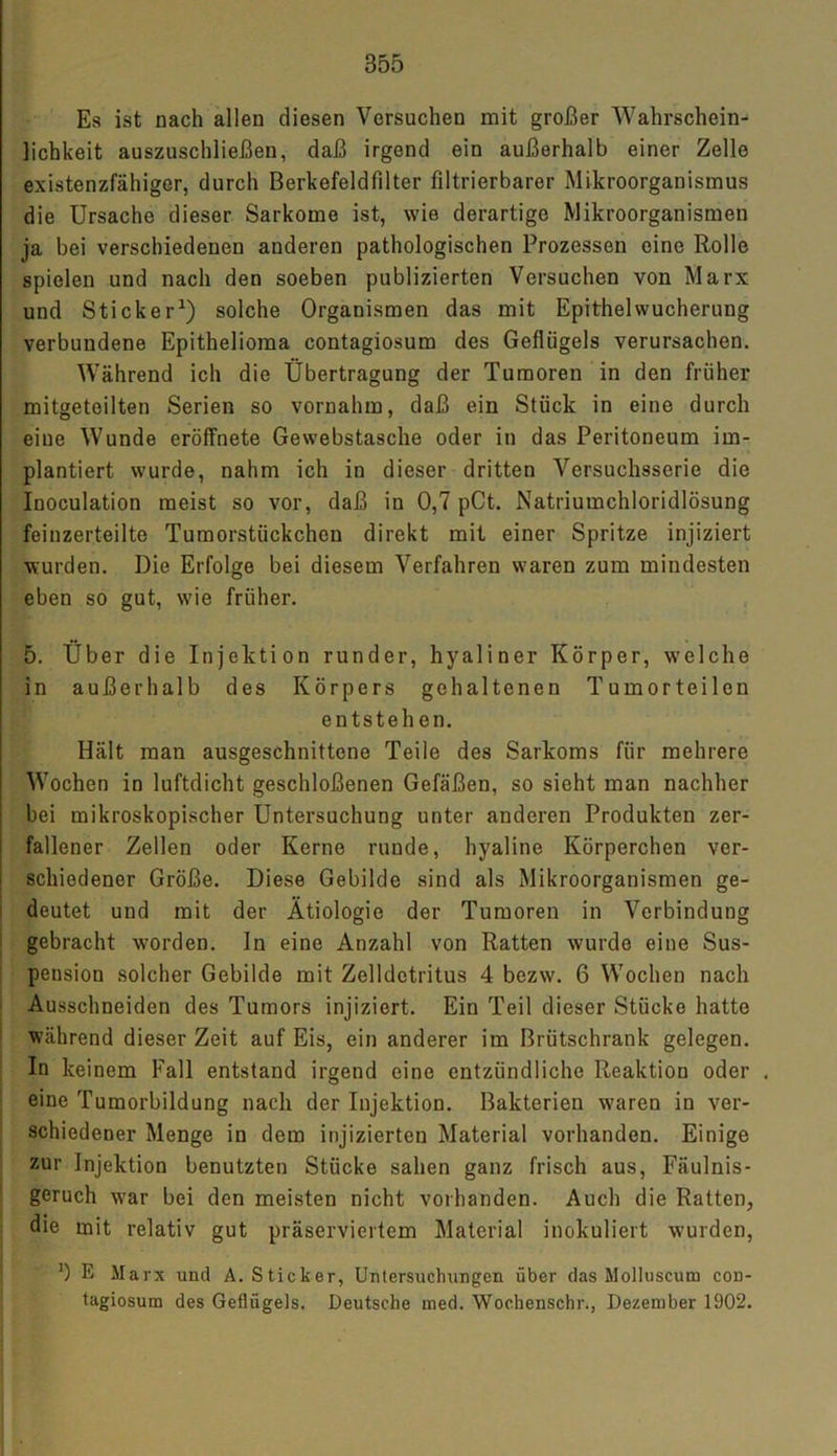 Es ist nach allen diesen Versuchen mit großer Wahrschein- lichkeit auszuschließen, daß irgend ein außerhalb einer Zelle existenzfähiger, durch Berkefeldfilter iiltrierbarer Mikroorganismus die Ursache dieser Sarkome ist, wie derartige Mikroorganismen ja bei verschiedenen anderen pathologischen Prozessen eine Rolle spielen und nach den soeben publizierten Versuchen von Marx und Sticker1) solche Organismen das mit Epithelwucherung verbundene Epithelioma contagiosum des Geflügels verursachen. Während ich die Übertragung der Tumoren in den früher mitgetoilten Serien so vornahm, daß ein Stück in eine durch eiue Wunde eröffnete Gewebstasche oder in das Peritoneum im- plantiert wurde, nahm ich in dieser dritten Versuchsserie die Inoculation meist so vor, daß in 0,7 pCt. Natriumchloridlösung feinzerteilte Tumorstückchen direkt mit einer Spritze injiziert wurden. Die Erfolge bei diesem Verfahren waren zum mindesten eben so gut, wie früher. 5. Über die Injektion runder, hyaliner Körper, welche in außerhalb des Körpers gehaltenen Tumorteilen entstehen. Hält man ausgeschnittene Teile des Sarkoms für mehrere Wochen in luftdicht geschloßenen Gefäßen, so sieht man nachher bei mikroskopischer Untersuchung unter anderen Produkten zer- fallener Zellen oder Kerne runde, hyaline Körperchen ver- schiedener Größe. Diese Gebilde sind als Mikroorganismen ge- deutet und mit der Ätiologie der Tumoren in Verbindung gebracht worden. In eine Anzahl von Ratten wurde eine Sus- pension solcher Gebilde mit Zelldetritus 4 bezw. 6 Wochen nach Ausschneiden des Tumors injiziert. Ein Teil dieser Stücke hatte während dieser Zeit auf Eis, ein anderer im Brütschrank gelegen. In keinem Fall entstand irgend eine entzündliche Reaktion oder . eine Tumorbildung nach der Injektion. Bakterien waren in ver- schiedener Menge in dem injizierten Material vorhanden. Einige zur Injektion benutzten Stücke sahen ganz frisch aus, Fäulnis- geruch war bei den meisten nicht vorhanden. Auch die Ratten, die mit relativ gut präserviertem Material inokuliert wurden, ') E Marx und A. Sticker, Untersuchungen über das Molluscum con- tagiosum des Geflügels. Deutsche med. Wochenschr., Dezember 1902.
