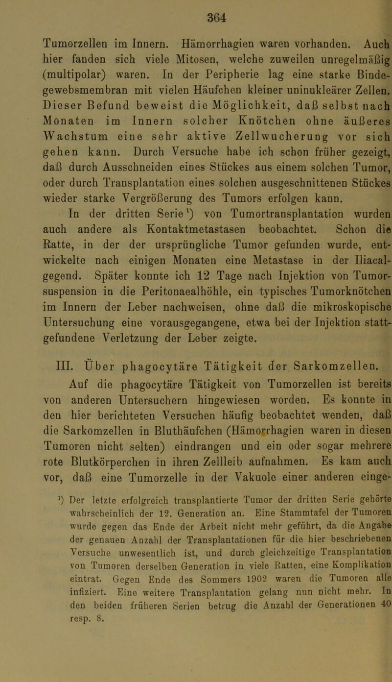 Tumorzellen im Innern. Hämorrhagien waren vorhanden. Auch hier fanden sich viele Mitosen, welche zuweilen unregelmäßig (multipolar) waren. In der Peripherie lag eine starke Binde- gewebsmembran mit vielen Häufchen kleiner uninukleärer Zellen. Dieser Befund beweist die Möglichkeit, daß selbst nach Monaten im Innern solcher Knötchen ohne äußeres Wachstum eine sehr aktive Zellwucherung vor sich gehen kann. Durch Versuche habe ich schon früher gezeigt, daß durch Ausschneiden eines Stückes aus einem solchen Tumor, oder durch Transplantation eines solchen ausgeschnittenen Stückes wieder starke Vergrößerung des Tumors erfolgen kaun. In der dritten Serie1) von Tumortransplantation wurden auch andere als Kontaktmetastasen beobachtet. Schon die Ratte, in der der ursprüngliche Tumor gefunden wurde, ent- wickelte nach einigen Monaten eine Metastase in der Iliacal- gegend. Später konnte ich 12 Tage nach Injektion von Tumor- suspension in die Peritonaealhöhle, ein typisches Tumorknötchen im Innern der Leber nachweisen, ohne daß die mikroskopische Untersuchung eine vorausgegangene, etwa bei der Injektion statt- gefundene Verletzung der Leber zeigte. III. Über phagocytäre Tätigkeit der Sarkomzellen. Auf die phagocytäre Tätigkeit von Tumorzellen ist bereits von anderen Untersuchern hingewiesen worden. Es konnte in den hier berichteten Versuchen häufig beobachtet wenden, daß die Sarkomzellen in Bluthäufchen (Hämorrhagien waren in diesen Tumoren nicht selten) eindrangen und ein oder sogar mehrere rote Blutkörperchen in ihren Zellleib aufnahmen. Es kam auch vor, daß eine Tumorzelle in der Vakuole einer anderen einge- Der letzte erfolgreich transplantierte Tumor der dritten Serie gehörte wahrscheinlich der 12. Generation an. Eine Stammtafel der Tumoren wurde gegen das Ende der Arbeit nicht mehr geführt, da die Angabe der genauen Anzahl der Transplantationen für die hier beschriebenen Versuche unwesentlich ist, und durch gleichzeitige Transplantation von Tumoren derselben Generation in viele Ratten, eine Komplikation eintrat. Gegen Ende des Sommers 1902 waren die Tumoren alle infiziert. Eine weitere Transplantation gelang nun nicht mehr. In den beiden früheren Serien betrug die Anzahl der Generationen 40 resp. 8.