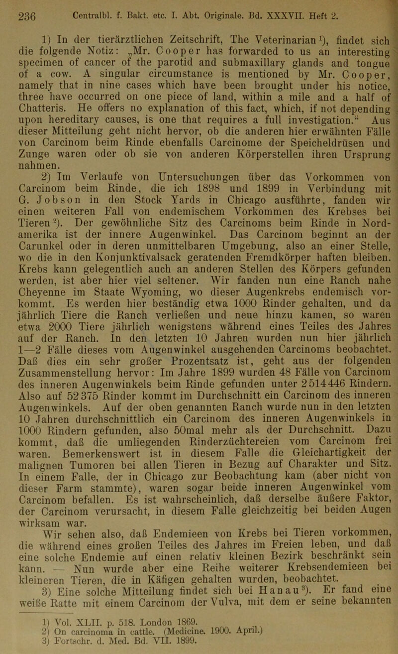 1) In der tierärztlichen Zeitschrift, The Veterinarianx), findet sich die folgende Notiz: „Mr. Cooper has forwarded to us an interesting specimen of cancer of the parotid and submaxillary glands and tongue of a cow. A Singular circumstance is inentioned by Mr. Cooper, namely that in nine cases which have been brought under his notice, three have occurred on one piece of land, within a mile and a half of Chatteris. He öfters no explanation of this fact, which, if not depending upon hereditary causes, is one that requires a full investigation.“ Aus dieser Mitteilung geht nicht hervor, ob die anderen hier erwähnten Fälle von Carcinom beim Rinde ebenfalls Carcinome der Speicheldrüsen und Zunge waren oder ob sie von anderen Körperstellen ihren Ursprung nahmen. 2) Im Verlaufe von Untersuchungen über das Vorkommen von Carcinom beim Rinde, die ich 1898 und 1899 in Verbindung mit G. Jobson in den Stock Yards in Chicago ausführte, fanden wir einen weiteren Fall von endemischem Vorkommen des Krebses bei Tieren1 2). Der gewöhnliche Sitz des Carcinoms beim Rinde in Nord- amerika ist der innere Augenwinkel. Das Carcinom beginnt an der Carunkel oder in deren unmittelbaren Umgebung, also an einer Stelle, wo die in den Konjunktivalsack geratenden Fremdkörper haften bleiben. Krebs kann gelegentlich auch an anderen Stellen des Körpers gefunden werden, ist aber hier viel seltener. Wir fanden nun eine Ranch nahe Cheyenne im Staate Wyoming, wo dieser Augenkrebs endemisch vor- kommt. Es werden hier beständig etwa 1000 Rinder gehalten, und da jährlich Tiere die Ranch verließen und neue hinzu kamen, so waren etwa 2000 Tiere jährlich wenigstens während eines Teiles des Jahres auf der Ranch. In den letzten 10 Jahren wurden nun hier jährlich 1—2 Fälle dieses vom Augenwinkel ausgehenden Carcinoms beobachtet. Daß dies ein sehr großer Prozentsatz ist, geht aus der folgenden Zusammenstellung hervor: Im Jahre 1899 wurden 48 Fälle von Carcinom des inneren Augenwinkels beim Rinde gefunden unter 2514446 Rindern. Also auf 52 375 Rinder kommt im Durchschnitt ein Carcinom des inneren Augenwinkels. Auf der oben genannten Ranch wurde nun in den letzten 10 Jahren durchschnittlich ein Carcinom des inneren Augenwinkels in 1000 Rindern gefunden, also 50mal mehr als der Durchschnitt. Dazu kommt, daß die umliegenden Rinderzüchtereien vom Carcinom frei waren. Bemerkenswert ist in diesem Falle die Gleichartigkeit der malignen Tumoren bei allen Tieren in Bezug auf Charakter und Sitz. In einem Falle, der in Chicago zur Beobachtung kam (aber nicht von dieser Farm stammte), waren sogar beide inneren Augenwinkel vom Carcinom befallen. Es ist wahrscheinlich, daß derselbe äußere Faktor, der Carcinom verursacht, in diesem Falle gleichzeitig bei beiden Augen wirksam war. Wir sehen also, daß Endemieen von Krebs bei Tieren Vorkommen, die während eines großen Teiles des Jahres im Freien leben, und daß eine solche Endemie auf einen relativ kleinen Bezirk beschränkt sein kann. — Nun wurde aber eine Reihe weiterer Krebsendemieen bei kleineren Tieren, die in Käfigen gehalten wurden, beobachtet. 3) Eine solche Mitteilung findet sich bei Hanau3). Er fand eine weiße Ratte mit einem Carcinom der Vulva, mit dem er seine bekannten 1) Vol. XLII. p. 518. London 1869. 2) On carcinoma in cattle. (Medicine. 1900. April.) 3) Fortschr. d. Med. Bd. VII. 1899.