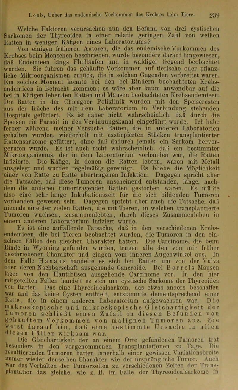 Welche Faktoren verursachen nun den Befund von drei cjstischen Sarkomen der Thyreoidea in einer relativ geringen Zahl von weißen Ratten in wenigen Käfigen eines Laboratoriums? Von einigen früheren Autoren, die das endemische Vorkommen des Krebses beim Menschen beschrieben, wurde besonders darauf hingewiesen, daß Endemieen längs Flußläufen und in waldiger Gegend beobachtet wurden. Sie führen das gehäufte Vorkommen auf tierische oder pflanz- liche Mikroorganismen zurück, die in solchen Gegenden verbreitet waren. Ein solches Moment könnte bei den bei Rindern beobachteten Krebs- endemieen in Betracht kommen; es wäre aber kaum anwendbar auf die bei in Käfigen lebenden Ratten und Mäusen beobachteten Krebsendemieen. Die Ratten in der Chicägoer Poliklinik wurden mit den Speiseresten aus der Küche des mit dem Laboratorium in Verbindung stehenden Hospitals gefüttert. Es ist daher nicht wahrscheinlich, daß durch die Speisen ein Parasit in den Verdauungskanal eingeführt wurde. Ich habe ferner während meiner Versuche Ratten, die in anderen Laboratorien gehalten wurden, wiederholt mit exstirpierten Stücken transplantierter Rattensarkome gefüttert, ohne daß dadurch jemals ein Sarkom hervor- gerufen wurde. Es ist auch nicht wahrscheinlich, daß ein bestimmter Mikroorganismus, der in dem Laboratorium vorhanden war, die Ratten infizierte. Die Käfige, in denen die Ratten lebten, waren mit Metall ausgelegt und wurden regelmäßig gereinigt. Es bliebe die Möglichkeit einer von Ratte zu Ratte übertragenen Infektion. Dagegen spricht aber die Tatsache, daß diese Tumoren anscheinend entstanden, lange, nach- dem die anderen tumortragenden Ratten gestorben waren. Es müßte also eine sehr lange Inkubationszeit für die sich bildenden Tumoren vorhanden gewesen sein. Dagegen spricht aber auch die Tatsache, daß niemals eine der vielen Ratten, die mit Tieren, in welchen transplantierte Tumoren wuchsen, zusammenlebten, durch dieses Zusammenleben in einem anderen Laboratorium infiziert wurde. Es ist eine auffallende Tatsache, daß in den verschiedenen Krebs- endemieen, die bei Tieren beobachtet wurden, die Tumoren in den ein- zelnen Fällen den gleichen Charakter hatten. Die Carcinome, die beim Rinde in Wyoming gefunden wurden, trugen alle den von mir früher beschriebenen Charakter und gingen vom inneren Augenwinkel aus. In dem Falle Hanaus handelte es sich bei Ratten um von der Vulva oder deren Nachbarschaft ausgehende Cancroide. Bei Bor reis Mäusen lagen von den Hautdrüsen ausgehende Carcinome vor. In den hier mitgeteilten Fällen handelt es sich um cystische Sarkome der Thyreoidea von Ratten. Das eine Thyreoidealsarkom, das etwas anders beschaffen war und das keine Cysten enthielt, entstammte dementsprechend einer Ratte, die in einem anderen Laboratorium aufgewachsen war. Die makroskopische und mikroskopische Gleichartigkeit der Tumoren schließt einen Zufall in diesen Befunden von gehäuftem Vorkommen von malignen Tumoren aus. Sie weist darauf hin, daß eine bestimmte Ursache in allen diesen Fällen wirksam war. Die Gleichartigkeit der an einem Orte gefundenen Tumoren trat besonders in den vorgenommenen Transplantationen zu Tage. Die resultierenden Tumoren hatten innerhalb einer gewissen Variationsbreite immer wieder denselben Charakter wie der ursprüngliche Tumor. Auch war das Verhalten der Tumorzellen zu verschiedenen Zeiten der Trans- plantation das gleiche, wie z. B. im Falle der Thyreoidealsarkome in