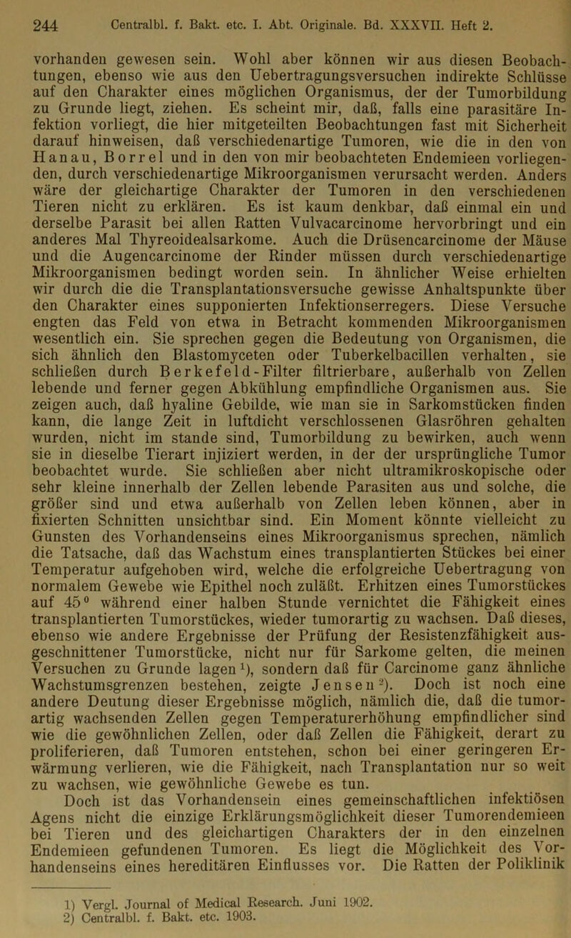 vorhanden gewesen sein. Wohl aber können wir aus diesen Beobach- tungen, ebenso wie aus den Uebertragungsversuchen indirekte Schlüsse auf den Charakter eines möglichen Organismus, der der Tumorbildung zu Grunde liegt, ziehen. Es scheint mir, daß, falls eine parasitäre In- fektion vorliegt, die hier mitgeteilten Beobachtungen fast mit Sicherheit darauf hinweisen, daß verschiedenartige Tumoren, wie die in den von Hanau, Borrel und in den von mir beobachteten Endemieen vorliegen- den, durch verschiedenartige Mikroorganismen verursacht werden. Anders wäre der gleichartige Charakter der Tumoren in den verschiedenen Tieren nicht zu erklären. Es ist kaum denkbar, daß einmal ein und derselbe Parasit bei allen Ratten Vulvacarcinome hervorbringt und ein anderes Mal Thyreoidealsarkoine. Auch die Drüsencarcinome der Mäuse und die Augencarcinome der Rinder müssen durch verschiedenartige Mikroorganismen bedingt worden sein. In ähnlicher Weise erhielten wir durch die die Transplantationsversuche gewisse Anhaltspunkte über den Charakter eines supponierten Infektionserregers. Diese Versuche engten das Feld von etwa in Betracht kommenden Mikroorganismen wesentlich ein. Sie sprechen gegen die Bedeutung von Organismen, die sich ähnlich den Blastomyceten oder Tuberkelbacillen verhalten, sie schließen durch Berkefeld -Filter filtrierbare, außerhalb von Zellen lebende und ferner gegen Abkühlung empfindliche Organismen aus. Sie zeigen auch, daß hyaline Gebilde, wie man sie in Sarkomstücken finden kann, die lange Zeit in luftdicht verschlossenen Glasröhren gehalten wurden, nicht im stände sind, Tumorbildung zu bewirken, auch wenn sie in dieselbe Tierart injiziert werden, in der der ursprüngliche Tumor beobachtet wurde. Sie schließen aber nicht ultramikroskopische oder sehr kleine innerhalb der Zellen lebende Parasiten aus und solche, die größer sind und etwa außerhalb von Zellen leben können, aber in fixierten Schnitten unsichtbar sind. Ein Moment könnte vielleicht zu Gunsten des Vorhandenseins eines Mikroorganismus sprechen, nämlich die Tatsache, daß das Wachstum eines transplantierten Stückes bei einer Temperatur aufgehoben wird, welche die erfolgreiche Uebertragung von normalem Gewebe wie Epithel noch zuläßt. Erhitzen eines Tumorstückes auf 45° während einer halben Stunde vernichtet die Fähigkeit eines transplantierten Tumorstückes, wieder tumorartig zu wachsen. Daß dieses, ebenso wie andere Ergebnisse der Prüfung der Resistenzfähigkeit aus- geschnittener Tumorstücke, nicht nur für Sarkome gelten, die meinen Versuchen zu Grunde lagen1), sondern daß für Carcinome ganz ähnliche Wachstumsgrenzen bestehen, zeigte Jensen2). Doch ist noch eine andere Deutung dieser Ergebnisse möglich, nämlich die, daß die tumor- artig wachsenden Zellen gegen Temperaturerhöhung empfindlicher sind wie die gewöhnlichen Zellen, oder daß Zellen die Fähigkeit, derart zu proliferieren, daß Tumoren entstehen, schon bei einer geringeren Er- wärmung verlieren, wie die Fähigkeit, nach Transplantation nur so weit zu wachsen, wie gewöhnliche Gewebe es tun. Doch ist das Vorhandensein eines gemeinschaftlichen infektiösen Agens nicht die einzige Erklärungsmöglichkeit dieser Tumorendemieen bei Tieren und des gleichartigen Charakters der in den einzelnen Endemieen gefundenen Tumoren. Es liegt die Möglichkeit des Vor- handenseins eines hereditären Einflusses vor. Die Ratten der Poliklinik 1) Vergl. Journal of Medical Research. Juni 1902. 2) Centralbl. f. Bakt. etc. 1903.