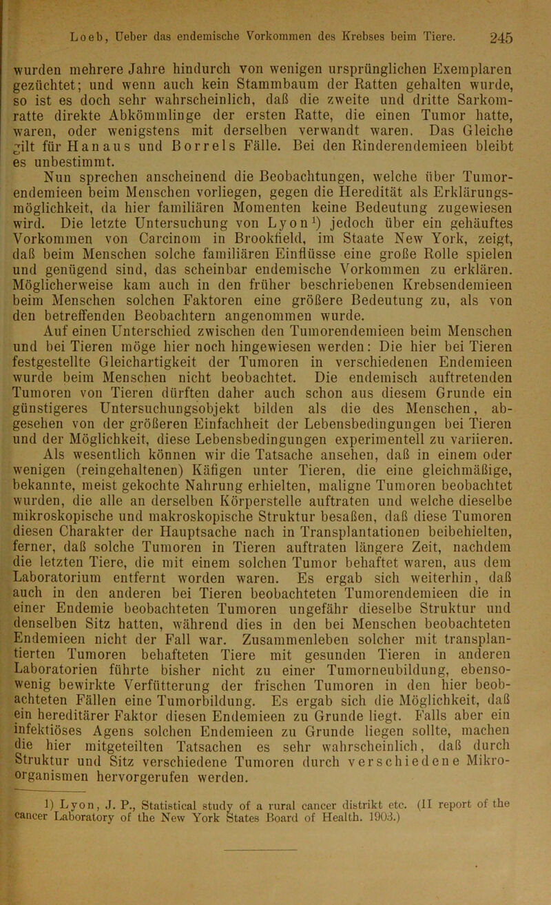 wurden mehrere Jahre hindurch von wenigen ursprünglichen Exemplaren gezüchtet; und wenn auch kein Stammbaum der Ratten gehalten wurde, so ist es doch sehr wahrscheinlich, daß die zweite und dritte Sarkom- ratte direkte Abkömmlinge der ersten Ratte, die einen Tumor hatte, waren, oder wenigstens mit derselben verwandt waren. Das Gleiche gilt für Hanaus und Bor reis Fälle. Bei den Rinderendemieen bleibt es unbestimmt. Nun sprechen anscheinend die Beobachtungen, welche über Tumor- endemieen beim Menschen vorliegen, gegen die Heredität als Erklärungs- möglichkeit, da hier familiären Momenten keine Bedeutung zugewiesen wird. Die letzte Untersuchung von Lyon1) jedoch über ein gehäuftes Vorkommen von Carcinom in Brookfield, im Staate New York, zeigt, daß beim Menschen solche familiären Einflüsse eine große Rolle spielen und genügend sind, das scheinbar endemische Vorkommen zu erklären. Möglicherweise kam auch in den früher beschriebenen Krebsendemieen beim Menschen solchen Faktoren eine größere Bedeutung zu, als von den betreffenden Beobachtern angenommen wurde. Auf einen Unterschied zwischen den Tumorendemieen beim Menschen und bei Tieren möge hier noch hingewiesen werden: Die hier bei Tieren festgestellte Gleichartigkeit der Tumoren in verschiedenen Endemieen wurde beim Menschen nicht beobachtet. Die endemisch auftretenden Tumoren von Tieren dürften daher auch schon aus diesem Grunde ein günstigeres Untersuchungsobjekt bilden als die des Menschen, ab- gesehen von der größeren Einfachheit der Lebensbedingungen bei Tieren und der Möglichkeit, diese Lebensbedingungen experimentell zu variieren. Als wesentlich können wir die Tatsache ansehen, daß in einem oder wenigen (reingehaltenen) Käfigen unter Tieren, die eine gleichmäßige, bekannte, meist gekochte Nahrung erhielten, maligne Tumoren beobachtet wurden, die alle an derselben Körperstelle auftraten und welche dieselbe mikroskopische und makroskopische Struktur besaßen, daß diese Tumoren diesen Charakter der Hauptsache nach in Transplantationen beibehielten, ferner, daß solche Tumoren in Tieren auftraten längere Zeit, nachdem die letzten Tiere, die mit einem solchen Tumor behaftet waren, aus dem Laboratorium entfernt worden waren. Es ergab sich weiterhin, daß auch in den anderen bei Tieren beobachteten Tumorendemieen die in einer Endemie beobachteten Tumoren ungefähr dieselbe Struktur und denselben Sitz hatten, während dies in den bei Menschen beobachteten Endemieen nicht der Fall war. Zusammenleben solcher mit transplan- tierten Tumoren behafteten Tiere mit gesunden Tieren in anderen Laboratorien führte bisher nicht zu einer Tumorneubildung, ebenso- wenig bewirkte Verfiitterung der frischen Tumoren in den hier beob- achteten Fällen eine Tumorbildung. Es ergab sich die Möglichkeit, daß ein hereditärer Faktor diesen Endemieen zu Grunde liegt. Falls aber ein infektiöses Agens solchen Endemieen zu Grunde liegen sollte, machen die hier mitgeteilten Tatsachen es sehr wahrscheinlich, daß durch Struktur und Sitz verschiedene Tumoren durch verschiedene Mikro- organismen hervorgerufen werden. 1) Lyon, .1. P., Statistical study of a rural cancer distrikt etc. (II report of the cancer Laooratory of the New York States P>oard of Health. 1903.)