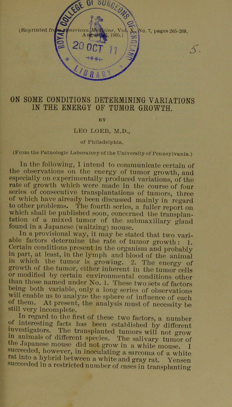 ON SOME CONDITIONS DETERMINING VARIATIONS IN THE ENERGY OF TUMOR GROWTH. BY LEO LOEB, M.D., of Philadelphia. (From the Pathologic Laboratory of the University of Pennsylvania.) In the following, I intend to communicate certain of the observations on the energy of tumor growth, and especially on experimentally produced variations, of the rate of growth which were made in the course of four series of consecutive transplantations of tumors, three of which have already been discussed mainly in regard to other problems. The fourth series, a fuller report on which shall be published soon, concerned the transplan- tation of a mixed tumor of the submaxillary gland found in a Japanese (waltzing) mouse. In a provisional way, it may be stated that two vari- able factors determine the rate of tumor growth : 1. Certain conditions present in the organism and probably in part, at least, in the lymph and blood of the animal in which the tumor is growing. 2. The energy of growth of the tumor, either inherent in the tumor cells or modified by certain environmental conditions other than those named under No. 1. These two sets of factors being both variable, only a long series of observations will enable us to analyze the sphere of influence of each of them. At present, the analysis must of necessity be still very incomplete. In legard to the first of these two factors, a number of interesting facts has been established by different investigators. The transplanted tumors will not o-row in animals of different species. The salivary tumor of me .Japanese mouse did not grow in a white mouse. I succeeded, however, in inoculating a sarcoma of a white rat into a hybrid between a white and gray rat. Yensen succeeded in a restricted number of cases in transplanting