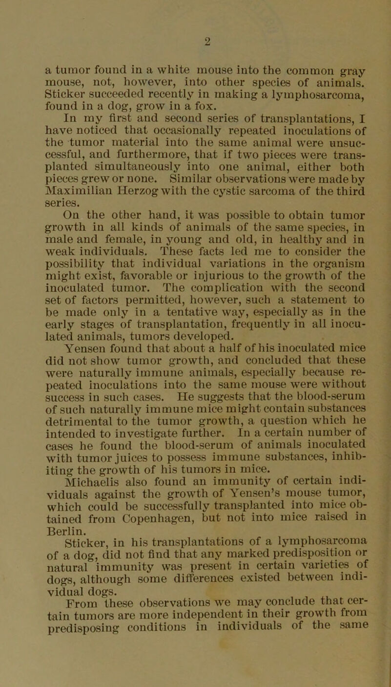 a tumor found in a white mouse into the common gray mouse, not, however, into other species of animals. Sticker succeeded recently in making a lymphosarcoma, found in a dog, grow in a fox. In my first and second series of transplantations, I have noticed that occasionally repeated inoculations of the tumor material into the same animal were unsuc- cessful, and furthermore, that if two pieces were trans- planted simultaneously into one animal, either both pieces grew or none. Similar observations were made by Maximilian Herzog with the cystic sarcoma of the third series. On the other hand, it was possible to obtain tumor growth in all kinds of animals of the same species, in male and female, in young and old, in healthy and in weak individuals. These facts led me to consider the possibility that individual variations in the organism might exist, favorable or injurious to the growth of the inoculated tumor. The complication with the second set of factors permitted, however, such a statement to be made only in a tentative way, especially as in the early stages of transplantation, frequently in all inocu- lated animals, tumors developed. Yensen found that about a half of his inoculated mice did not show tumor growth, and concluded that these were naturally immune animals, especially because re- peated inoculations into the same mouse were without success in such cases. He suggests that the blood-serum of such naturally immune mice might contain substances detrimental to the tumor growth, a question which he intended to investigate further. In a certain number of cases he found the blood-serum of animals inoculated with tumor juices to possess immune substances, inhib- iting the growth of his tumors in mice. Michaelis also found an immunity of certain indi- viduals against the growth of Yensen’s mouse tumor, which could be successfully transplanted into mice ob- tained from Copenhagen, but not into mice raised in Berlin. Sticker, in his transplantations of a lymphosarcoma of a dog, did not find that any marked predisposition or natural immunity was present in certain varieties of dogs, although some differences existed between indi- vidual dogs. From these observations we may conclude that cer- tain tumors are more independent in their growth from predisposing conditions in individuals of the same