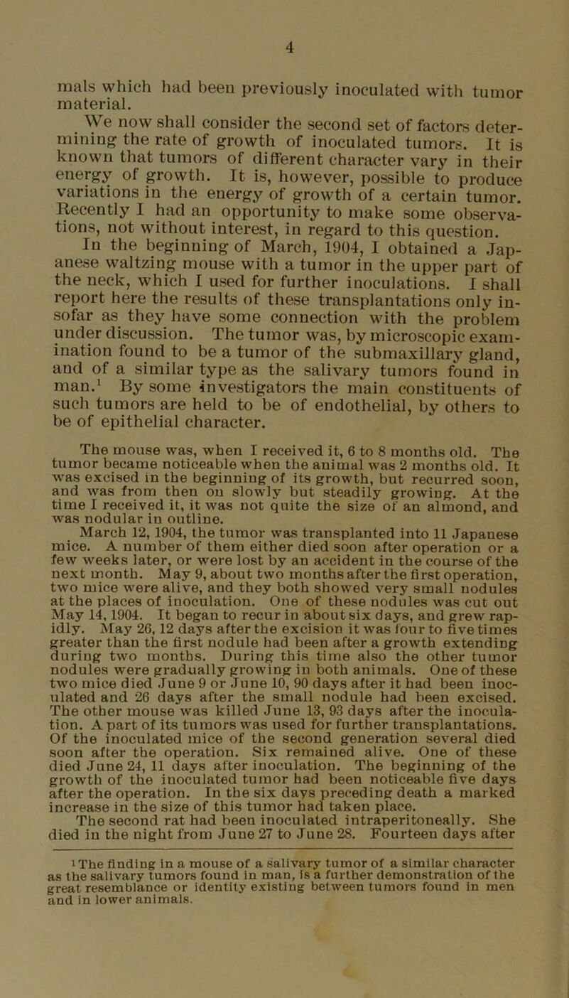 mals which had been previously inoculated with tumor material. We now shall consider the second set of factors deter- mining the rate of growth of inoculated tumors. It is known that tumors of different character vary in their energy of growth. It is, however, possible to produce variations in the energy of growth of a certain tumor. Recently I had an opportunity to make some observa- tions, not without interest, in regard to this question. In the beginning of March, 1904, I obtained a Jap- anese waltzing mouse with a tumor in the upper part of the neck, which I used for further inoculations. I shall report here the results of these transplantations only in- sofar as they have some connection with the problem under discussion. The tumor was, by microscopic exam- ination found to be a tumor of the submaxillary gland, and of a similar type as the salivary tumors found in man.1 By some investigators the main constituents of such tumors are held to be of endothelial, by others to be of epithelial character. The mouse was, when I received it, 6 to 8 months old. The tumor became noticeable when the animal was 2 months old. It was excised in the beginning of its growth, but recurred soon, and was from then on slowly but steadily growing. At the time I received it, it was not quite the size or an almond, and was nodular in outline. March 12, 1904, the tumor was transplanted into 11 Japanese mice. A number of them either died soon after operation or a few weeks later, or were lost by an accident in the course of the next month. May 9, about two months after the first operation, two mice were alive, and they both showed very small nodules at the places of inoculation. One of these nodules was cut out May 14,1904. It began to recur in about six days, and grew rap- idly. May 26,12 days after the excision it was four to five times greater than the first nodule had been after a growth extending during two mouths. During this time also the other tumor nodules were gradually growing in both animals. One of these two mice died June 9 or June 10, 90 days after it had been inoc- ulated and 26 days after the small nodule had been excised. The other mouse was killed June 13, 93 days after the inocula- tion. A part of its tumors was used for further transplantations. Of the inoculated mice of the second generation several died soon after the operation. Six remained alive. One of these died June 24, 11 days after inoculation. The beginning of the growth of the inoculated tumor had been noticeable five days after the operation. In the six days preceding death a marked increase in the size of this tumor had taken place. The second rat had been inoculated intraperitoneally. She died in the night from June 27 to June 28. Fourteen days after 1 The finding in a mouse of a salivary tumor of a similar character as the salivary tumors found in man, is a further demonstration of the great resemblance or identity existing between tumors found in men and in lower animals.