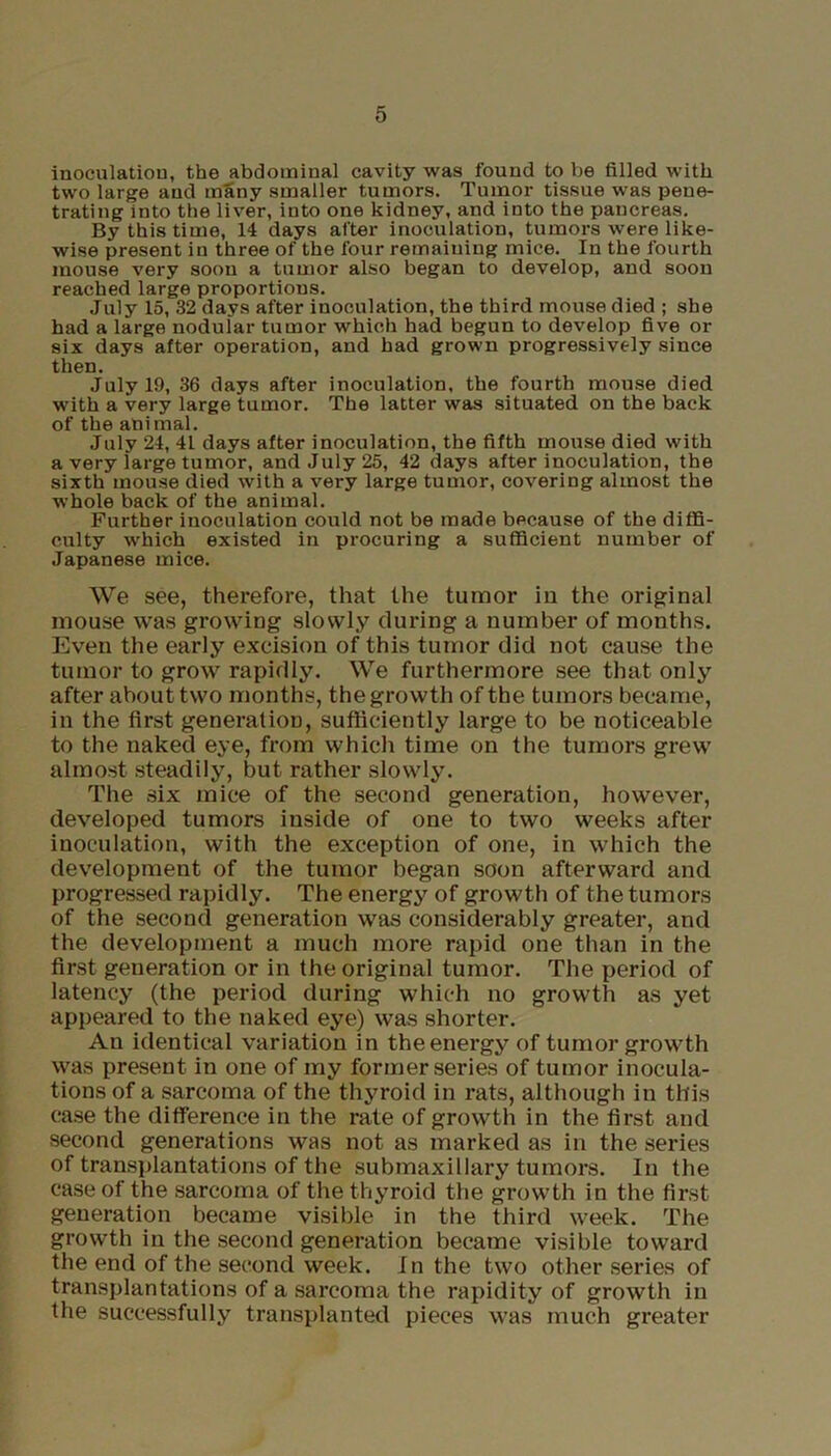 inoculation, the abdominal cavity was found to be filled with two large and many smaller tumors. Tumor tissue was pene- trating into the liver, into one kidney, and into the pancreas. By this time, 14 days after inoculation, tumors were like- wise present in three of the four remaining mice. In the fourth mouse very soon a tumor also began to develop, and soon reached large proportions. July 15, 32 days after inoculation, the third mouse died ; she had a large nodular tumor which had begun to develop five or six days after operation, and had grown progressively since then. July 19, 36 days after inoculation, the fourth mouse died with a very large tumor. The latter was situated on the back of the animal. July 24, 41 days after inoculation, the fifth mouse died with a very large tumor, and July 25, 42 days after inoculation, the sixth mouse died with a very large tumor, covering almost the whole back of the animal. Further inoculation could not be made because of the diffi- culty which existed in procuring a sufficient number of Japanese mice. We see, therefore, that the tumor in the original mouse was growing slowly during a number of months. Even the early excision of this tumor did not cause the tumor to grow rapidly. We furthermore see that only after about two months, the growth of the tumors became, in the first generation, sufficiently large to be noticeable to the naked eye, from which time on the tumors grew almost steadily, but rather slowly. The six mice of the second generation, however, developed tumors inside of one to two weeks after inoculation, with the exception of one, in which the development of the tumor began soon afterward and progressed rapidly. The energy of growth of the tumors of the second generation was considerably greater, and the development a much more rapid one than in the first generation or in the original tumor. The period of latency (the period during which no growth as yet appeared to the naked eye) was shorter. An identical variation in the energy of tumor growth was present in one of my former series of tumor inocula- tions of a sarcoma of the thyroid in rats, although in this case the difference in the rate of growth in the first and second generations was not as marked as in the series of transplantations of the submaxillary tumors. In the case of the sarcoma of the thyroid the growth in the first generation became visible in the third week. The growth in the second generation became visible toward the end of the second week. In the two other series of transplantations of a sai’coma the rapidity of growth in the successfully transplanted pieces was much greater
