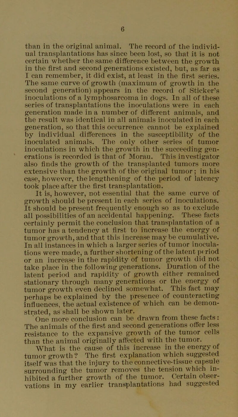 than in the original animal. The record of the individ- ual transplantations has since been lost, so that it is not certain whether the same difference between the growth in the first and second generations existed, but, as far as I can remember, it did exist, at least in the first series. The same curve of growth (maximum of growth in the second generation) appears in the record of Sticker’s inoculations of a lymphosarcoma in dogs. In all of these series of transplantations the inoculations were in each generation made in a number of different animals, and the result was identical in all animals inoculated in each generation, so that this occurrence cannot be explained by individual differences in the susceptibility of the inoculated animals. The only other series of tumor inoculations in which the growth in the succeeding gen- erations is recorded is that of Morau. This investigator also finds the growth of the transplanted tumors more extensive than the growth of the original tumor; in his case, however, the lengthening of the period of latency took place after the first transplantation. It is, however, not essential that the same curve of growth should be present in each series of inoculations. It should be present frequently enough so as to exclude all possibilities of an accidental happening. These facts certainly permit the conclusion that transplantation of a tumor has a tendency at first to increase the energy of tumor growth, and that this increase may be cumulative. In all instances in which a larger series of tumor inocula- tions were made, a further shortening of the latent p( riod or an increase in the rapidity of tumor growth did not take place in the following generations. Duration of the latent period and rapidity of growth either remained stationary through many generations or the energy of tumor growth even declined somewhat. This fact may perhaps be explained by the presence of counteracting influences, the actual existence of which can be demon- strated, as shall be shown later. One more conclusion can be drawn from these facts: The animals of the first and second generations otfer less resistance to the expansive growth of the tumor cells than the animal originally affected with the tumor. What is the cause of this increase in the energy of tumor growth? The first explanation which suggested itself was that the injury to the connective-tissue capsule surrounding the tumor removes the tension which in- hibited a further growth of the tumor. Certain obser- vations in my earlier transplantations had suggested